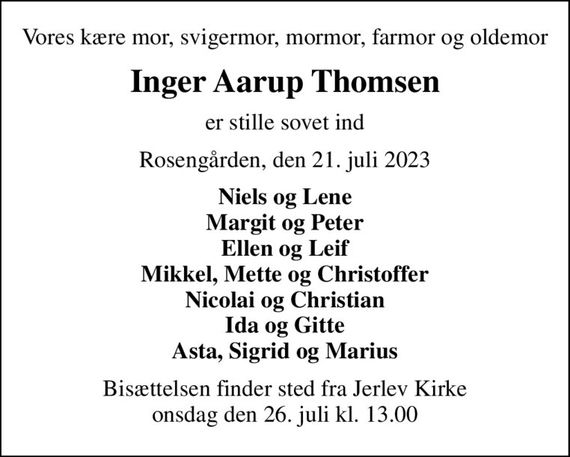 Vores kære mor, svigermor, mormor, farmor og oldemor
Inger Aarup Thomsen
er stille sovet ind
Rosengården, den 21. juli 2023
Niels og Lene Margit og Peter Ellen og Leif Mikkel, Mette og Christoffer Nicolai og Christian Ida og Gitte Asta, Sigrid og Marius
Bisættelsen finder sted fra Jerlev Kirke  onsdag den 26. juli kl. 13.00