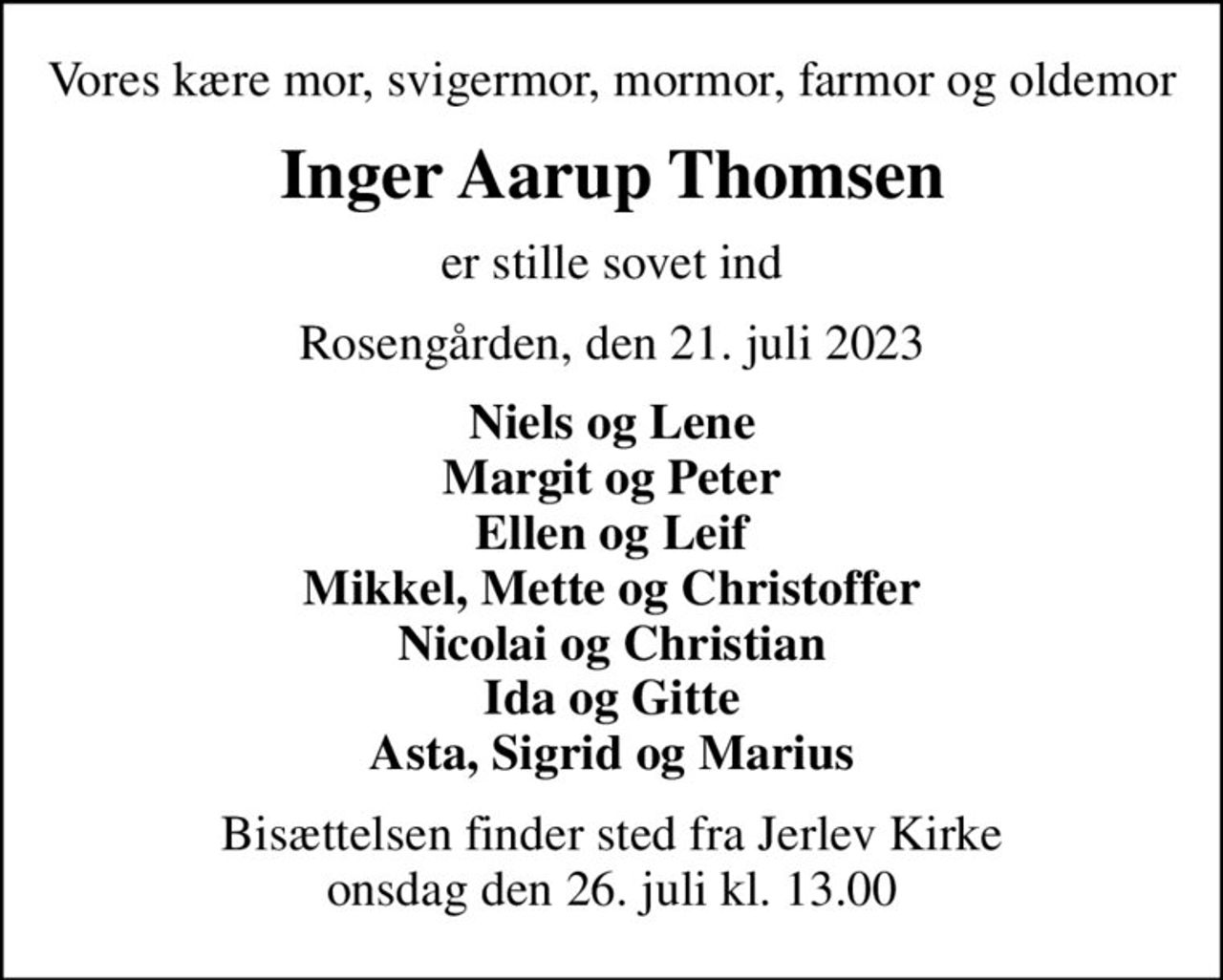 Vores kære mor, svigermor, mormor, farmor og oldemor
Inger Aarup Thomsen
er stille sovet ind
Rosengården, den 21. juli 2023
Niels og Lene Margit og Peter Ellen og Leif Mikkel, Mette og Christoffer Nicolai og Christian Ida og Gitte Asta, Sigrid og Marius
Bisættelsen finder sted fra Jerlev Kirke  onsdag den 26. juli kl. 13.00
