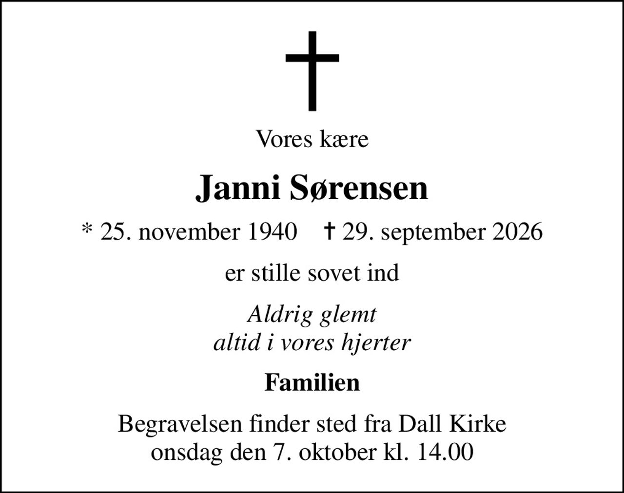 Vores kære
Janni Sørensen
* 25. november 1940    ✝ 29. september 2026
er stille sovet ind
Aldrig glemt altid i vores hjerter
Familien
Begravelsen finder sted fra Dall Kirke  onsdag den 7. oktober kl. 14.00