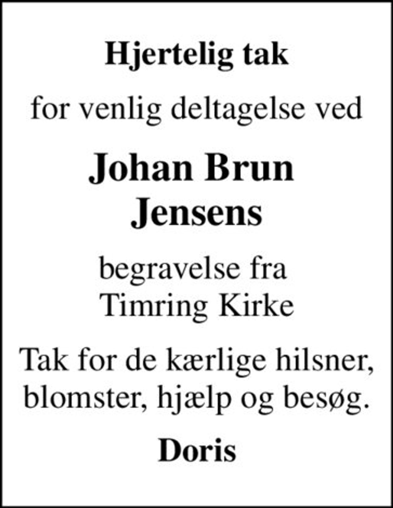Hjertelig tak
for venlig deltagelse ved
Johan Brun  Jensens
begravelse fra  Timring Kirke
Tak for de kærlige hilsner, blomster, hjælp og besøg.
Doris