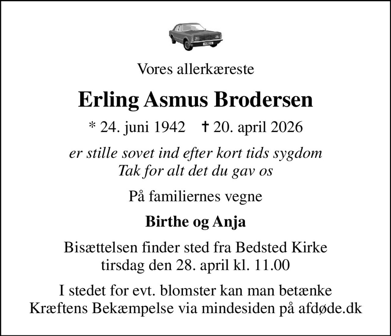 Vores allerkæreste
Erling Asmus Brodersen
* 24. juni 1942    ✝ 20. april 2026
er stille sovet ind efter kort tids sygdom Tak for alt det du gav os
På familiernes vegne
Birthe og Anja
Bisættelsen finder sted fra Bedsted Kirke  tirsdag den 28. april kl. 11.00 
I stedet for evt. blomster kan man betænke
					Kræftens Bekæmpelse via mindesiden på afdøde.dk