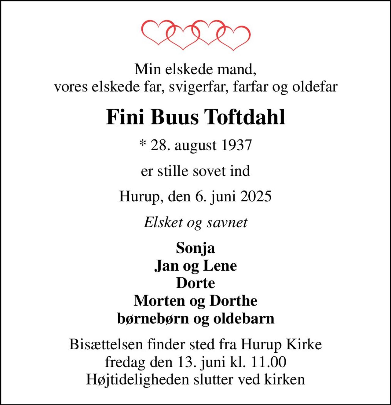 Min elskede mand, vores elskede far, svigerfar, farfar og oldefar
Fini Buus Toftdahl
* 28. august 1937
er stille sovet ind
Hurup, den 6. juni 2025
Elsket og savnet
Sonja Jan og Lene Dorte Morten og Dorthe børnebørn og oldebarn
Bisættelsen finder sted fra Hurup Kirke  fredag den 13. juni kl. 11.00  Højtideligheden slutter ved kirken