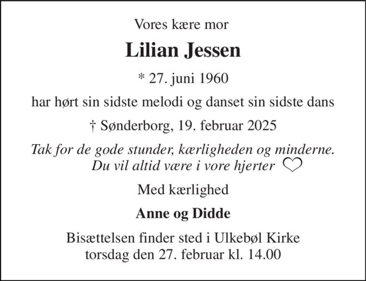 Vores kære mor  
Lilian Jessen 
*​ 27. juni 1960 
har hørt sin sidste melodi og danset sin sidste dans 
†​ Sønderborg, 19. februar 2025​ 
Tak for de gode stunder, kærligheden og minderne. Du vil altid være i vore hjerter 
Med kærlighed 
Anne og Didde 
Bisættelsen​ finder sted i Ulkebøl Kirke torsdag den 27. februar​ kl. 14.00