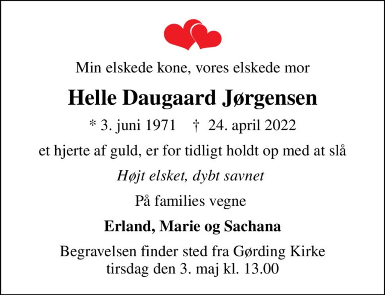 Min elskede kone, vores elskede mor
Helle Daugaard Jørgensen
* 3. juni 1971    ✝ 24. april 2022
et hjerte af guld, er for tidligt holdt op med at slå
Højt elsket, dybt savnet 
På families vegne 
Erland, Marie og Sachana
Begravelsen finder sted fra Gørding Kirke  tirsdag den 3. maj kl. 13.00