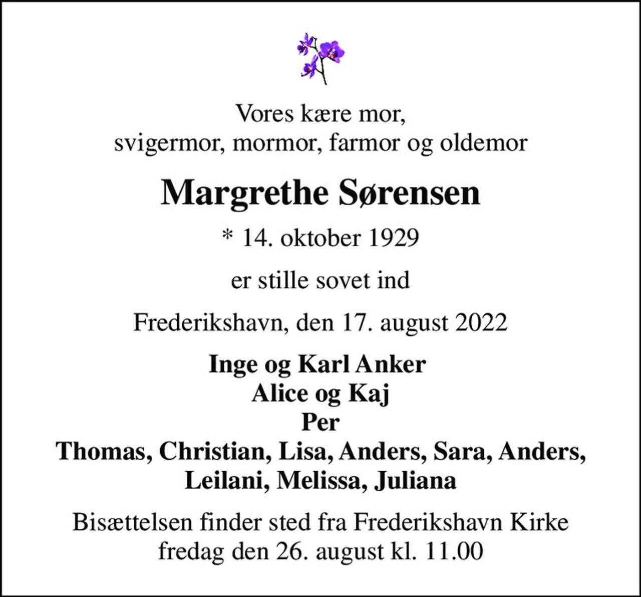 Vores kære mor,  svigermor, mormor, farmor og oldemor 
Margrethe Sørensen
* 14. oktober 1929
er stille sovet ind
Frederikshavn, den 17. august 2022
Inge og Karl Anker  Alice og Kaj Per Thomas, Christian, Lisa, Anders, Sara, Anders, Leilani, Melissa, Juliana
Bisættelsen finder sted fra Frederikshavn Kirke  fredag den 26. august kl. 11.00