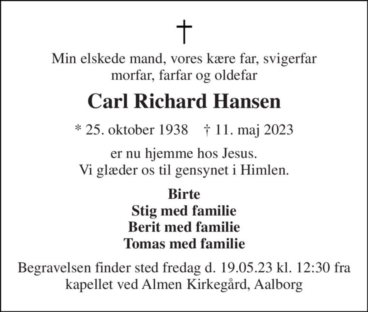 Min elskede mand, vores kære far, svigerfar morfar, farfar og oldefar 
Carl Richard Hansen 
* 25. oktober 1938    † 11. maj 2023 
er nu hjemme hos Jesus. Vi glæder os til gensynet i Himlen. 
Birte Stig med familie Berit med familie Tomas med familie 
Begravelsen finder sted fredag d. 19.05.23 kl. 12:30 fra kapellet ved Almen Kirkegård, Aalborg