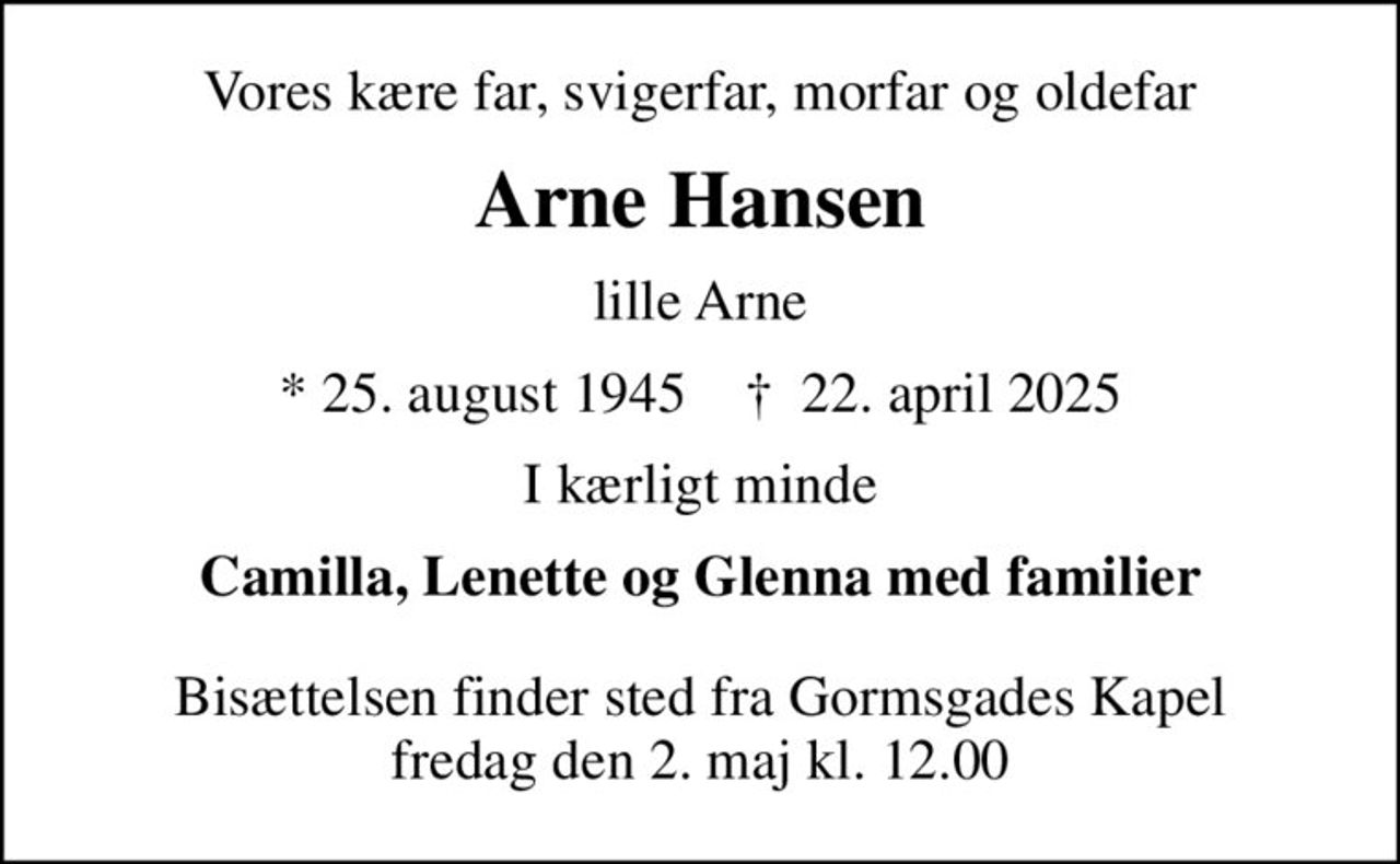 Vores kære far, svigerfar, morfar og oldefar
Arne Hansen
lille Arne
* 25. august 1945    ✝ 22. april 2025
I kærligt minde
Camilla, Lenette og Glenna med familier
Bisættelsen finder sted fra Gormsgades Kapel  fredag den 2. maj kl. 12.00