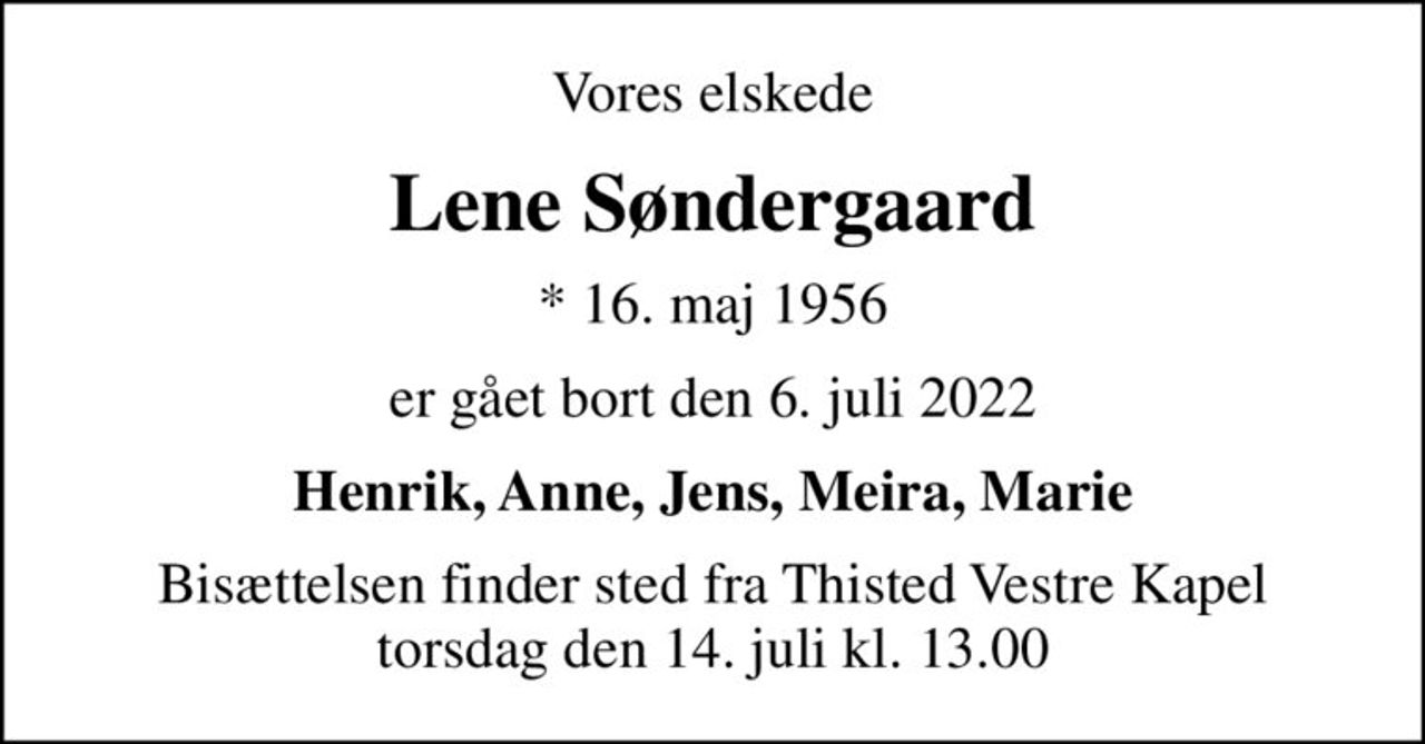 Vores elskede
Lene Søndergaard
* 16. maj 1956
er gået bort den 6. juli 2022
Henrik, Anne, Jens, Meira, Marie
Bisættelsen finder sted fra Thisted Vestre Kapel  torsdag den 14. juli kl. 13.00