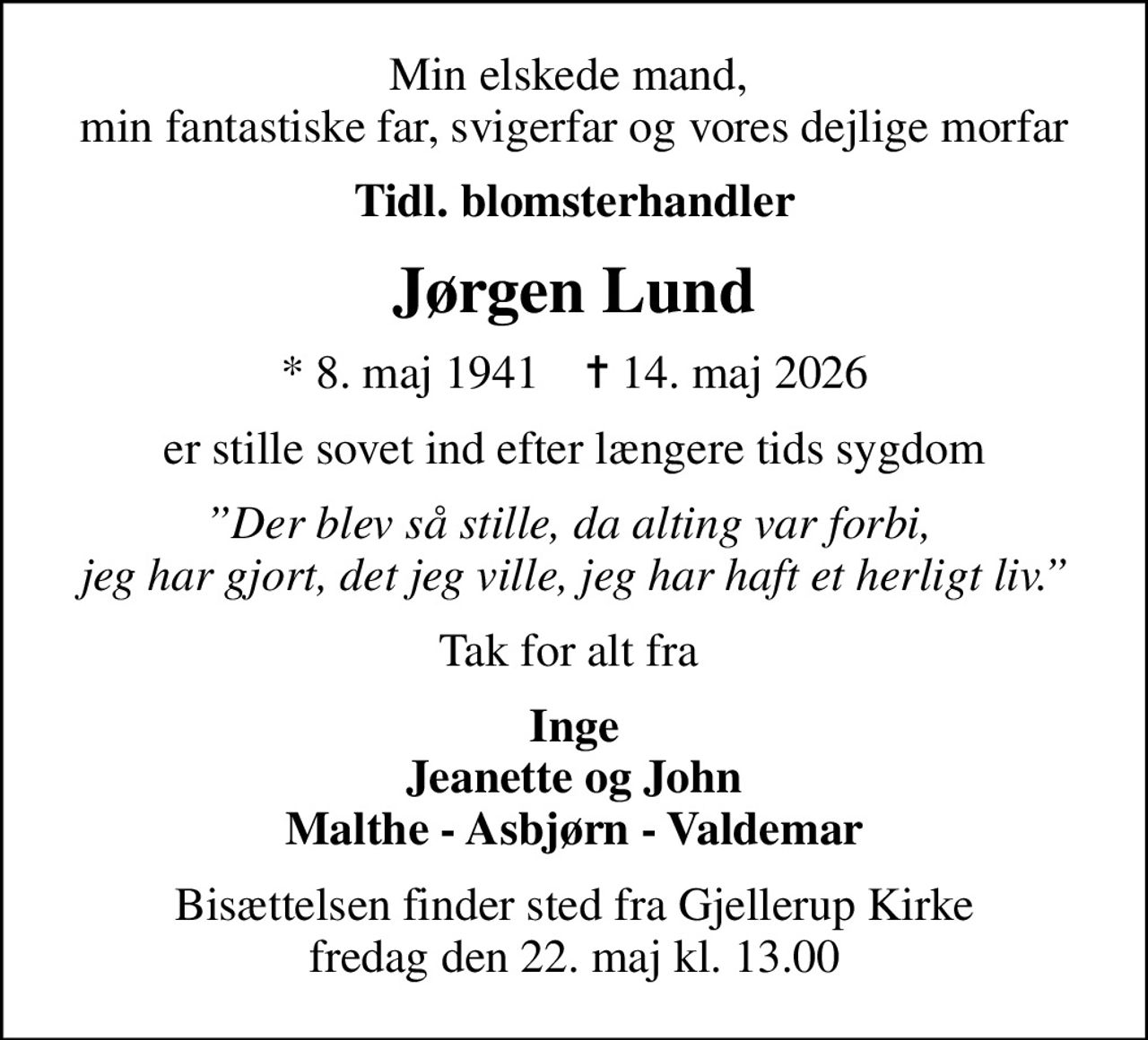 Min elskede mand,  min fantastiske far, svigerfar og vores dejlige morfar
Tidl. blomsterhandler
Jørgen Lund
* 8. maj 1941    ✝ 14. maj 2026
er stille sovet ind efter længere tids sygdom
Der blev så stille, da alting var forbi,  jeg har gjort, det jeg ville, jeg har haft et herligt liv.
Tak for alt fra 
Inge Jeanette og John Malthe - Asbjørn - Valdemar
Bisættelsen finder sted fra Gjellerup Kirke  fredag den 22. maj kl. 13.00