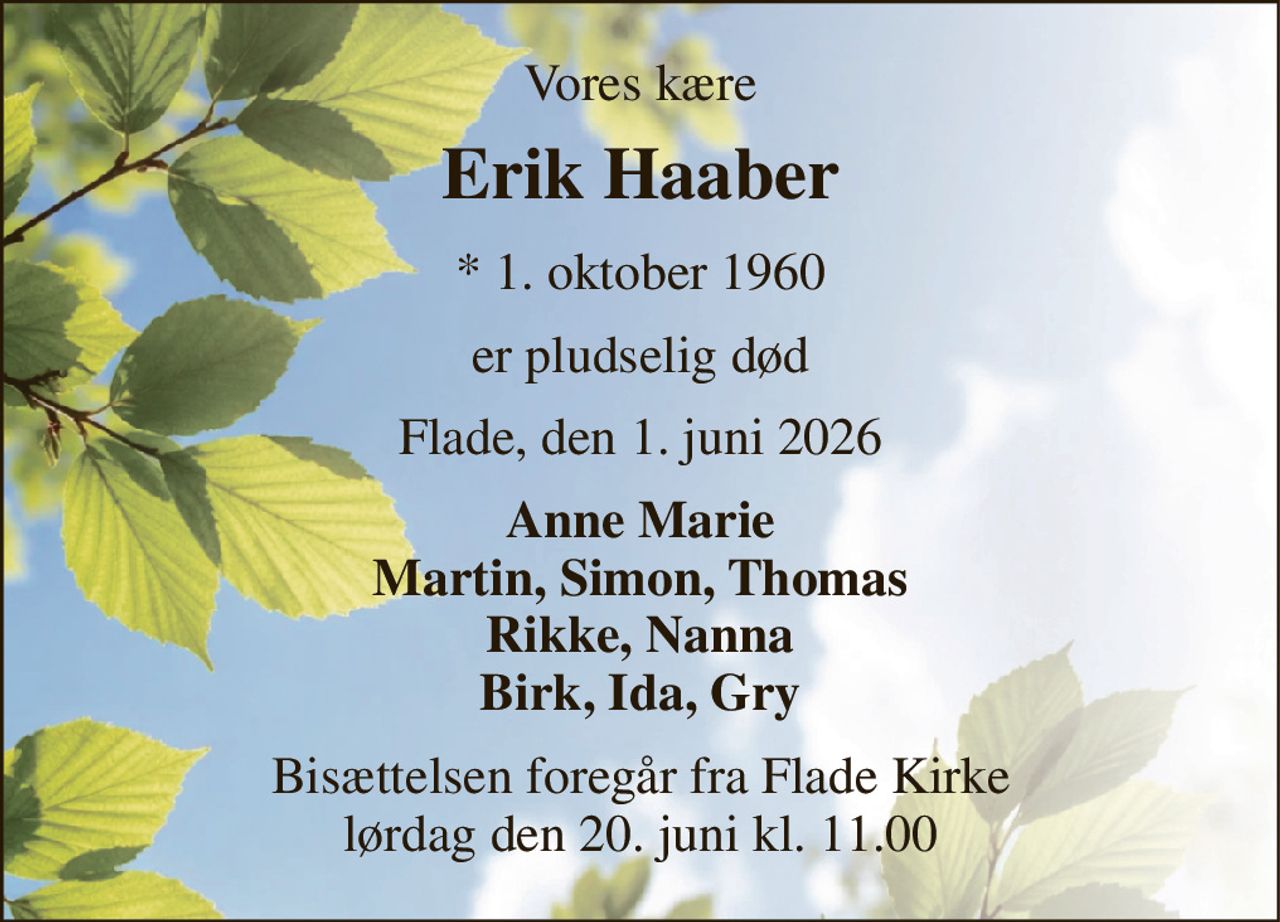 Vores kære 
Erik Haaber 
*​ 1. oktober 1960 
er pludselig død 
Flade, den 1. juni 2026 
Anne Marie Martin, Simon, Thomas Rikke, Nanna Birk, Ida, Gry 
Bisættelsen foregår fra Flade Kirke lørdag den 20. juni kl. 11.00