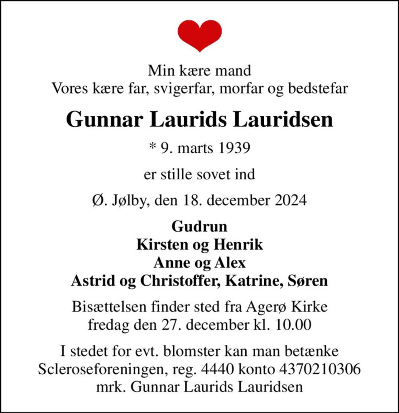 Min kære mand Vores kære far, svigerfar, morfar og bedstefar
Gunnar Laurids Lauridsen
* 9. marts 1939
er stille sovet ind
Ø. Jølby, den 18. december 2024
Gudrun Kirsten og Henrik Anne og Alex Astrid og Christoffer, Katrine, Søren
Bisættelsen finder sted fra Agerø Kirke  fredag den 27. december kl. 10.00 
I stedet for evt. blomster kan man betænke
					Scleroseforeningen reg.4440konto4370210306mrk. Gunnar Laurids
					Lauridsen