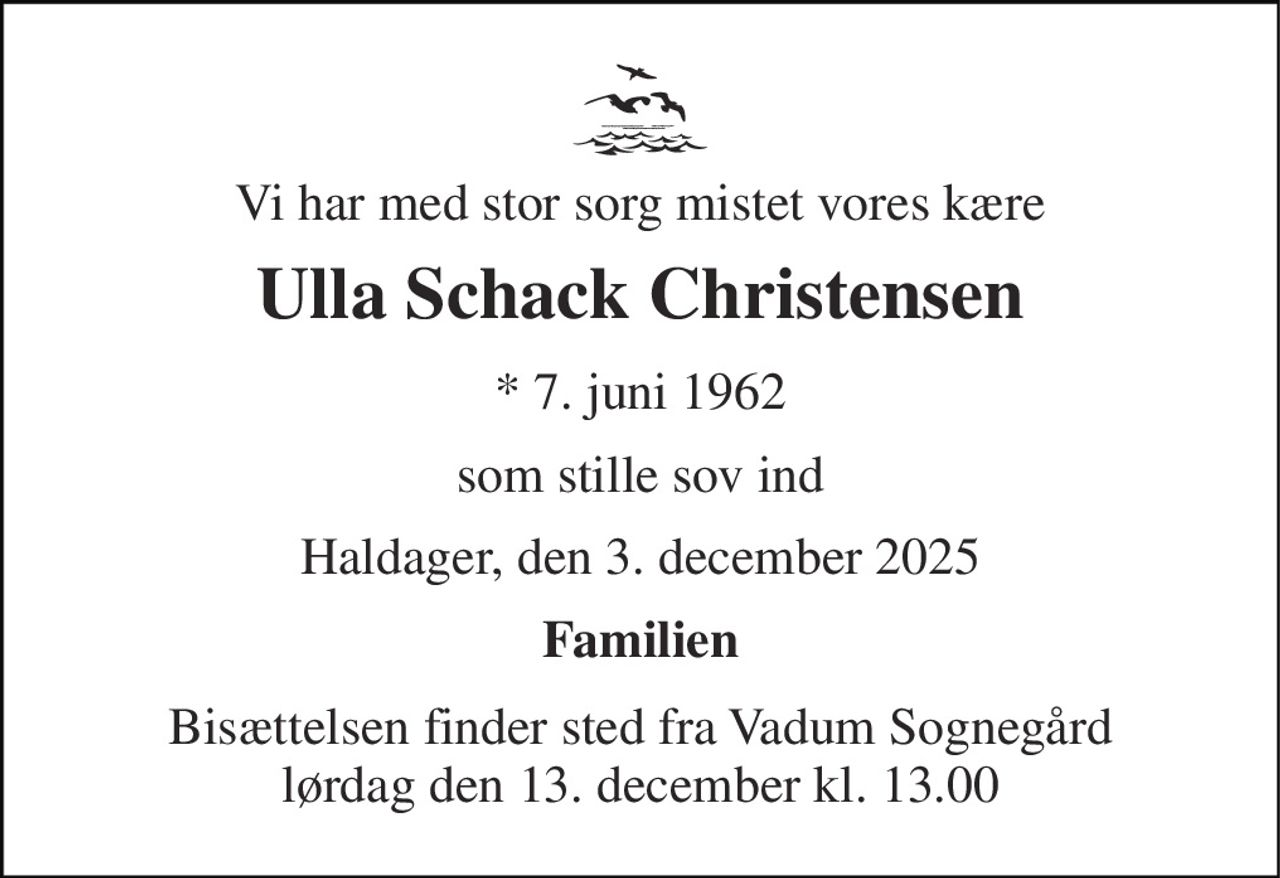 Vi har med stor sorg mistet vores kære 
Ulla Schack Christensen 
*​ 7. juni 1962 
som stille sov ind 
Haldager, den 3. december 2025 
Familien 
Bisættelsen​ finder sted fra Vadum Sognegård lørdag den 13. december​ kl. 13.00