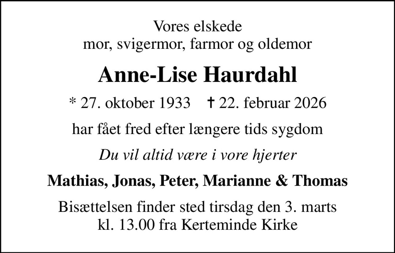 Vores elskede mor, svigermor, farmor og oldemor
Anne-Lise Haurdahl
* 27. oktober 1933    ✝ 22. februar 2026
har fået fred efter længere tids sygdom
Du vil altid være i vore hjerter
Mathias, Jonas, Peter, Marianne & Thomas
Bisættelsen finder sted tirsdag den 3. marts kl. 13.00 fra Kerteminde Kirke