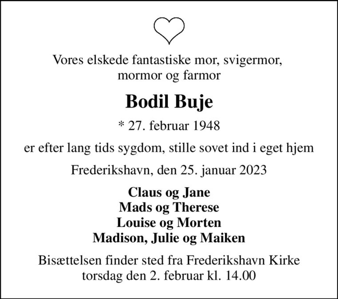 Vores elskede fantastiske mor, svigermor,  mormor og farmor
Bodil Buje
* 27. februar 1948
er efter lang tids sygdom, stille sovet ind i eget hjem
Frederikshavn, den 25. januar 2023
Claus og Jane Mads og Therese Louise og Morten Madison, Julie og Maiken
Bisættelsen finder sted fra Frederikshavn Kirke  torsdag den 2. februar kl. 14.00
