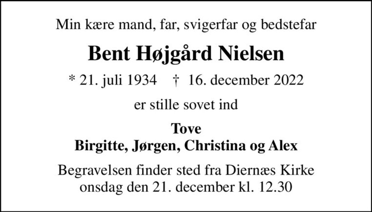 Min kære mand, far, svigerfar og bedstefar
Bent Højgård Nielsen
* 21. juli 1934    ✝ 16. december 2022
er stille sovet ind
Tove Birgitte, Jørgen, Christina og Alex
Begravelsen finder sted fra Diernæs Kirke  onsdag den 21. december kl. 12.30