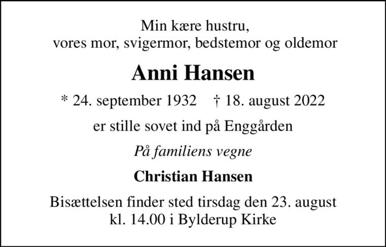 Min kære hustru,  vores mor, svigermor, bedstemor og oldemor
Anni Hansen
* 24. september 1932    ✝ 18. august 2022
er stille sovet ind på Enggården
På familiens vegne
Christian Hansen
Bisættelsen finder sted tirsdag den 23. august kl. 14.00 i Bylderup Kirke