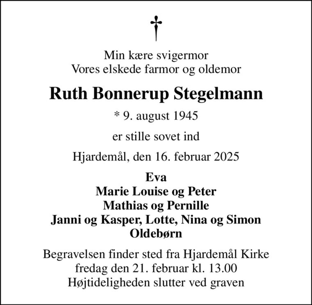 Min kære svigermor Vores elskede farmor og oldemor
Ruth Bonnerup Stegelmann
* 9. august 1945
er stille sovet ind
Hjardemål, den 16. februar 2025
Eva Marie Louise og Peter Mathias og Pernille Janni og Kasper, Lotte, Nina og Simon Oldebørn
Begravelsen finder sted fra Hjardemål Kirke  fredag den 21. februar kl. 13.00  Højtideligheden slutter ved graven