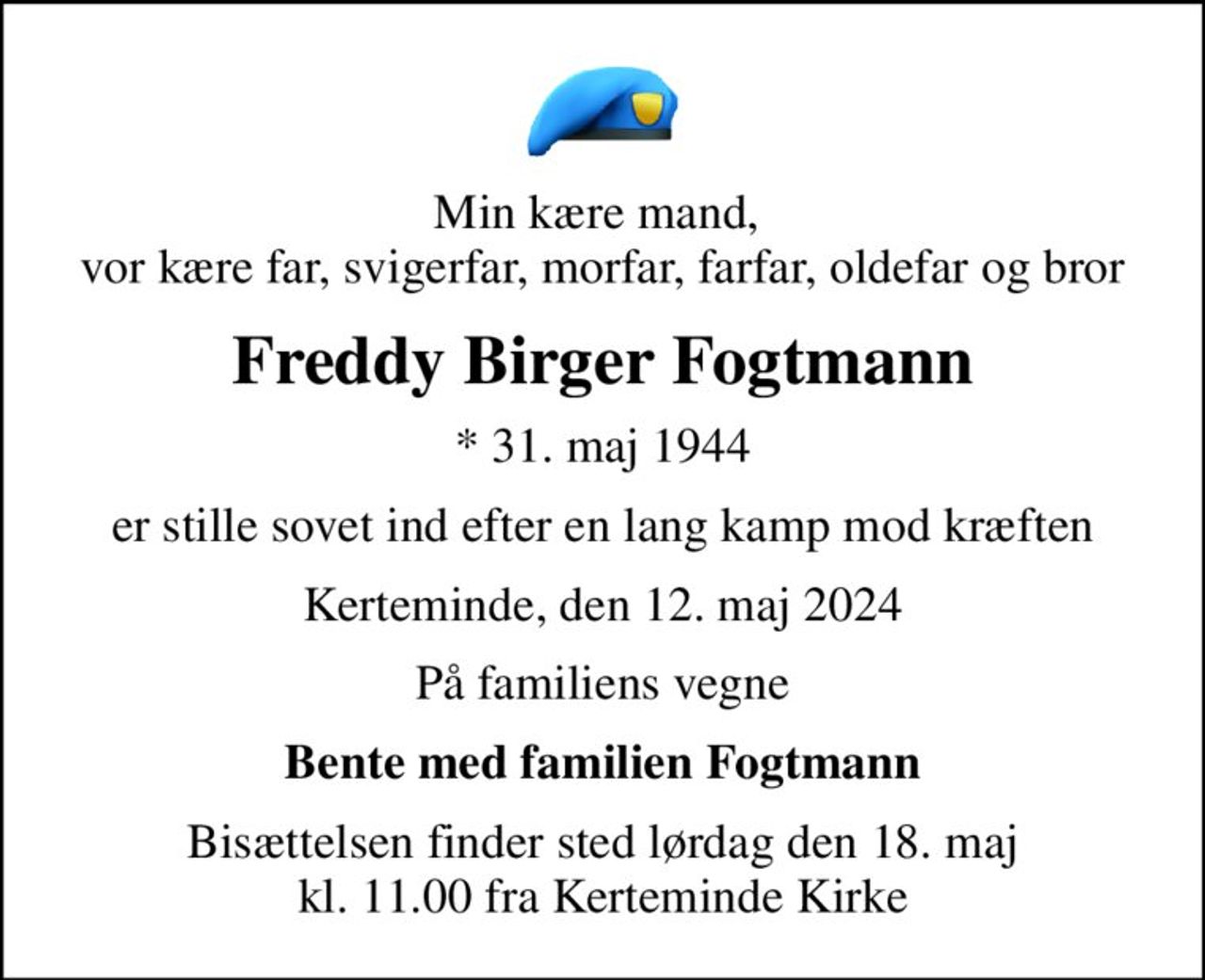 Min kære mand,  vor kære far, svigerfar, morfar, farfar, oldefar og bror
Freddy Birger Fogtmann
* 31. maj 1944
er stille sovet ind efter en lang kamp mod kræften
Kerteminde, den 12. maj 2024
På familiens vegne
Bente med familien Fogtmann
Bisættelsen finder sted lørdag den 18. maj kl. 11.00 fra Kerteminde Kirke