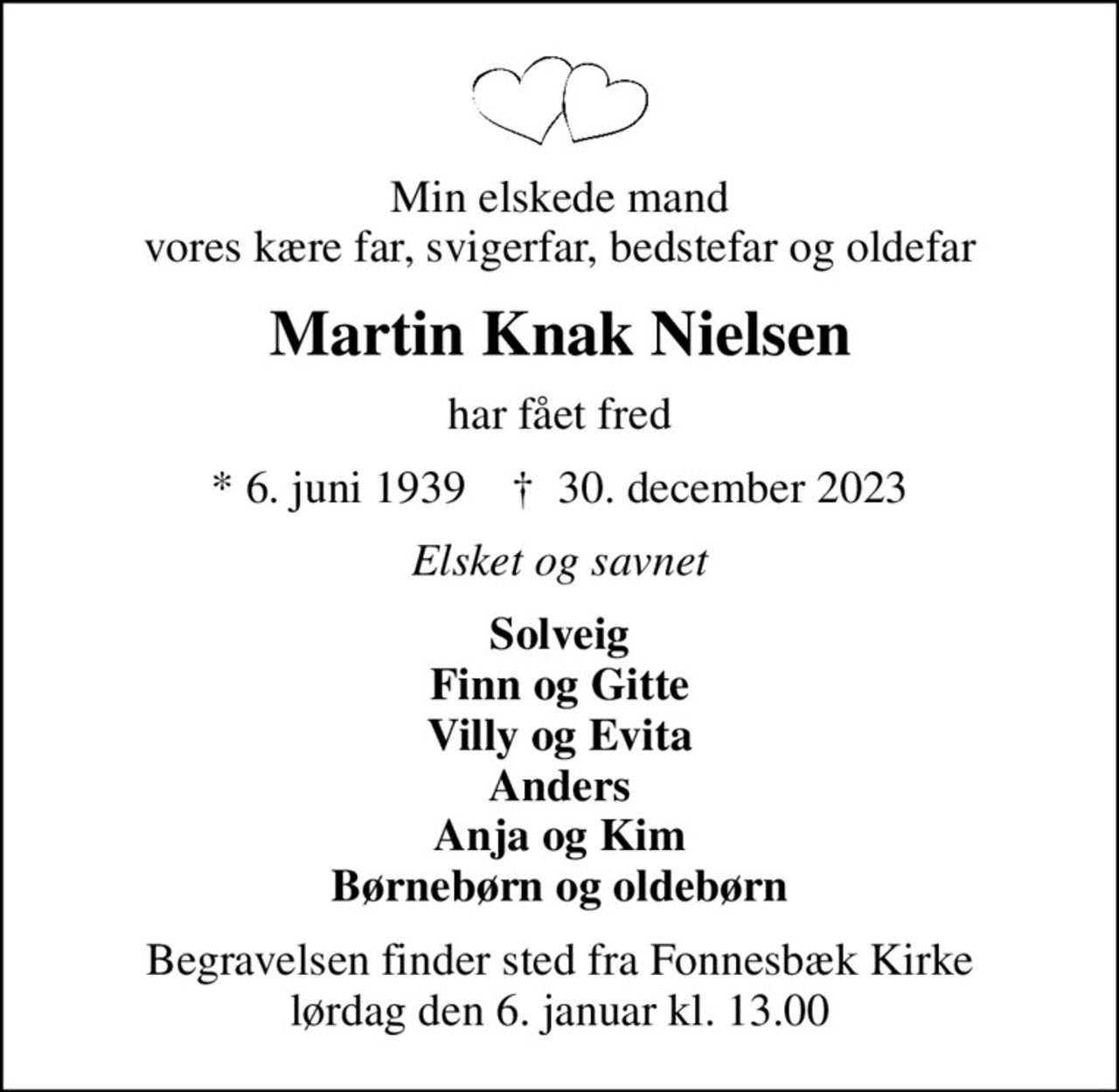 Min elskede mand vores kære far, svigerfar, bedstefar og oldefar
Martin Knak Nielsen
har fået fred
* 6. juni 1939    ✝ 30. december 2023
Elsket og savnet
Solveig Finn og Gitte Villy og Evita Anders Anja og Kim Børnebørn og oldebørn
Begravelsen finder sted fra Fonnesbæk Kirke  lørdag den 6. januar kl. 13.00