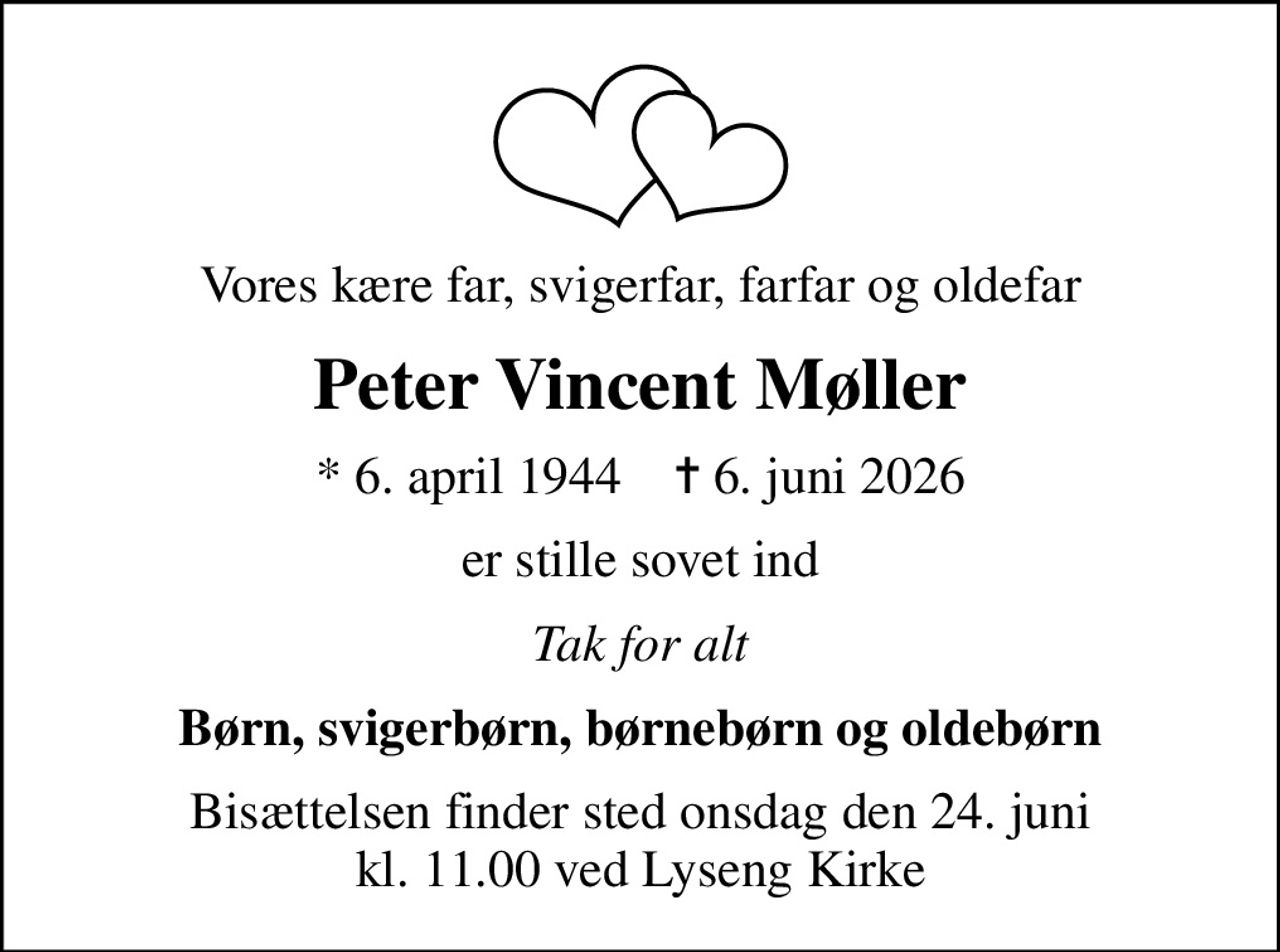 Vores kære far, svigerfar, farfar og oldefar
Peter Vincent Møller
* 6. april 1944    ✝ 6. juni 2026
er stille sovet ind
Tak for alt
Børn, svigerbørn, børnebørn og oldebørn
Bisættelsen finder sted onsdag den 24. juni kl. 11.00 ved Lyseng Kirke