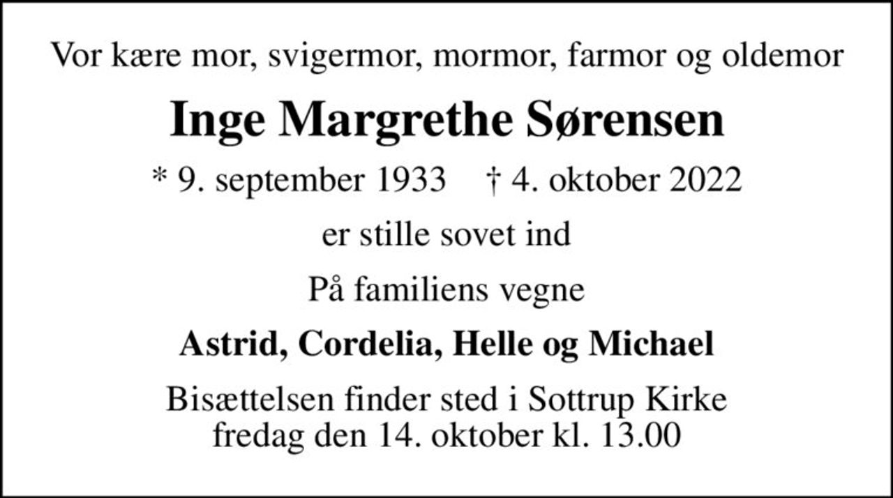 Vor kære mor, svigermor, mormor, farmor og oldemor
Inge Margrethe Sørensen
* 9. september 1933    ✝ 4. oktober 2022
er stille sovet ind
På familiens vegne
Astrid, Cordelia, Helle og Michael
Bisættelsen finder sted i Sottrup Kirke  fredag den 14. oktober kl. 13.00