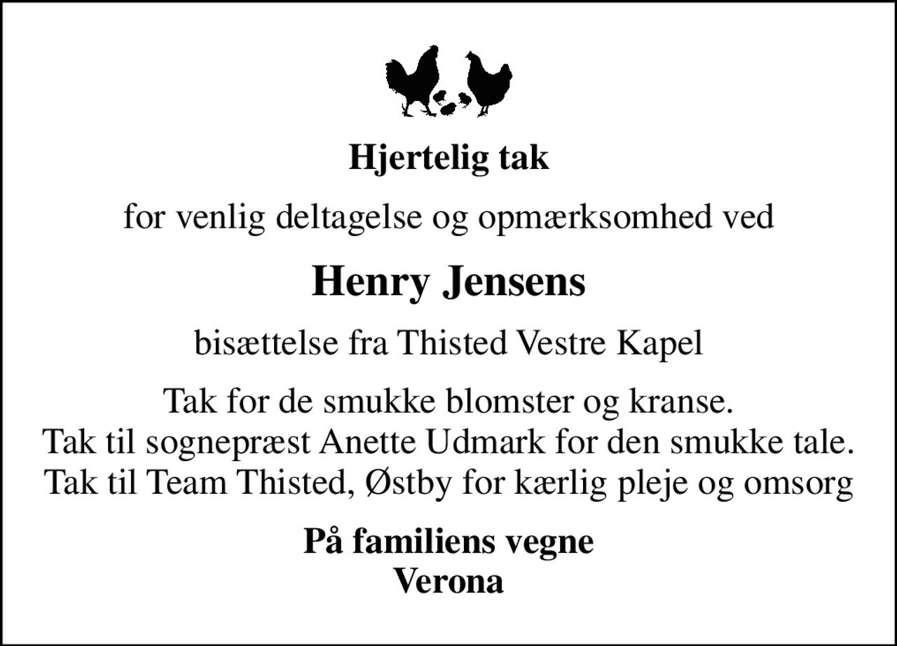 Hjertelig tak
for venlig deltagelse og opmærksomhed ved
Henry Jensens
bisættelse fra Thisted Vestre Kapel
Tak for de smukke blomster og kranse. Tak til sognepræst Anette Udmark for den smukke tale. Tak til Team Thisted, Østby for kærlig pleje og omsorg
På familiens vegne Verona