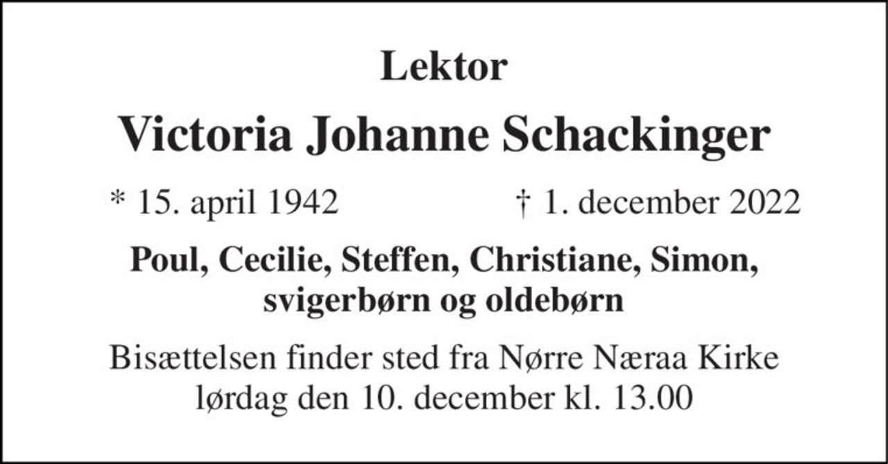 Lektor 
Victoria Johanne Schackinger 
* 15. april 1942 
† 1. december 2022 
Poul, Cecilie, Steffen, Christiane, Simon, svigerbørn og oldebørn 
Bisættelsen finder sted fra Nørre Næraa Kirke lørdag den 10. december kl. 13.00