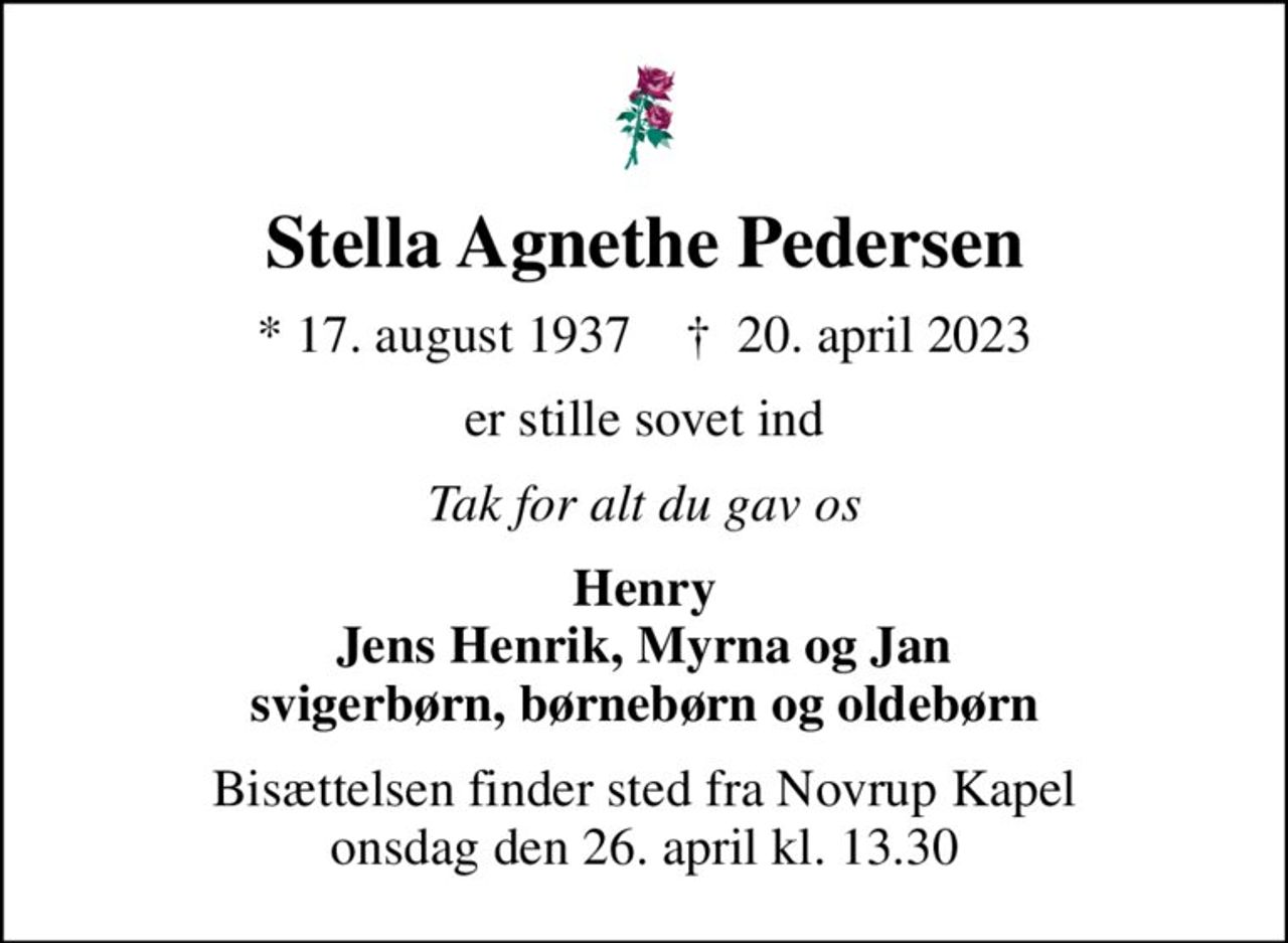 Stella Agnethe Pedersen
* 17. august 1937    ✝ 20. april 2023
er stille sovet ind
Tak for alt du gav os
Henry Jens Henrik, Myrna og Jan svigerbørn, børnebørn og oldebørn
Bisættelsen finder sted fra Novrup Kapel  onsdag den 26. april kl. 13.30