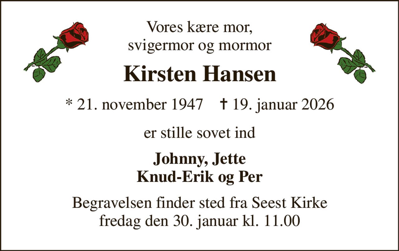 Vores kære mor, svigermor og mormor 
Kirsten Hansen 
*​ 21. november 1947​    ✝​ 19. januar 2026 
er stille sovet ind 
Johnny, Jette Knud-Erik og Per 
Begravelsen​ finder sted fra Seest Kirke​ fredag den 30. januar​ kl. 11.00