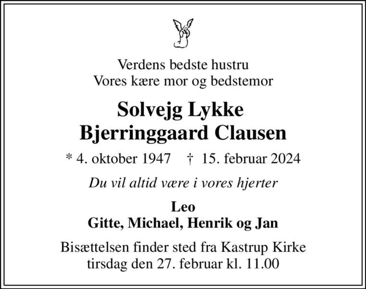 Verdens bedste hustru Vores kære mor og bedstemor
Solvejg Lykke  Bjerringgaard Clausen
* 4. oktober 1947    ✝ 15. februar 2024
Du vil altid være i vores hjerter
Leo Gitte, Michael, Henrik og Jan
Bisættelsen finder sted fra Kastrup Kirke  tirsdag den 27. februar kl. 11.00