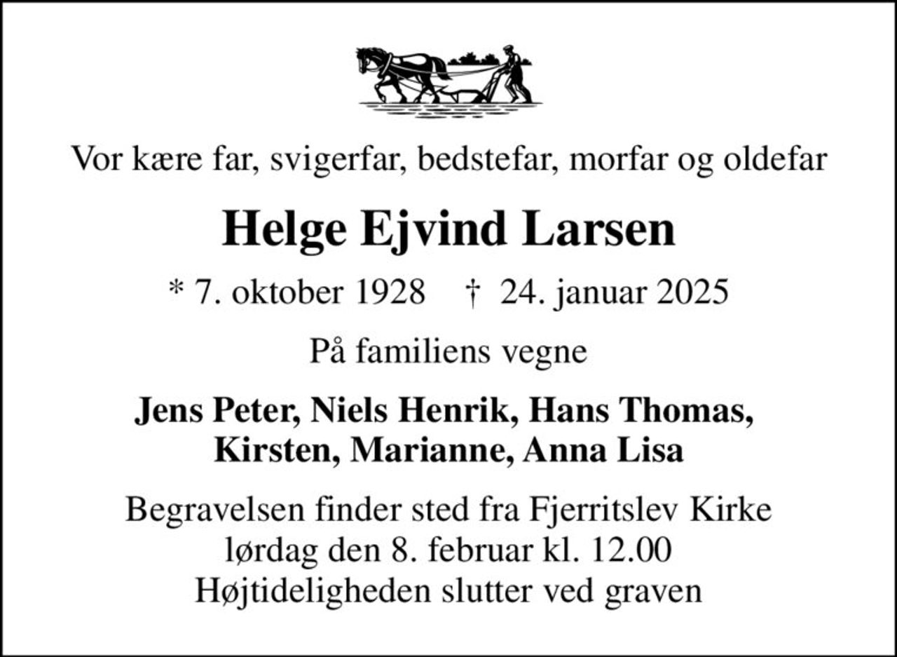 Vor kære far, svigerfar, bedstefar, morfar og oldefar
Helge Ejvind Larsen
* 7. oktober 1928    ✝ 24. januar 2025
På familiens vegne
Jens Peter, Niels Henrik, Hans Thomas,  Kirsten, Marianne, Anna Lisa
Begravelsen finder sted fra Fjerritslev Kirke  lørdag den 8. februar kl. 12.00  Højtideligheden slutter ved graven