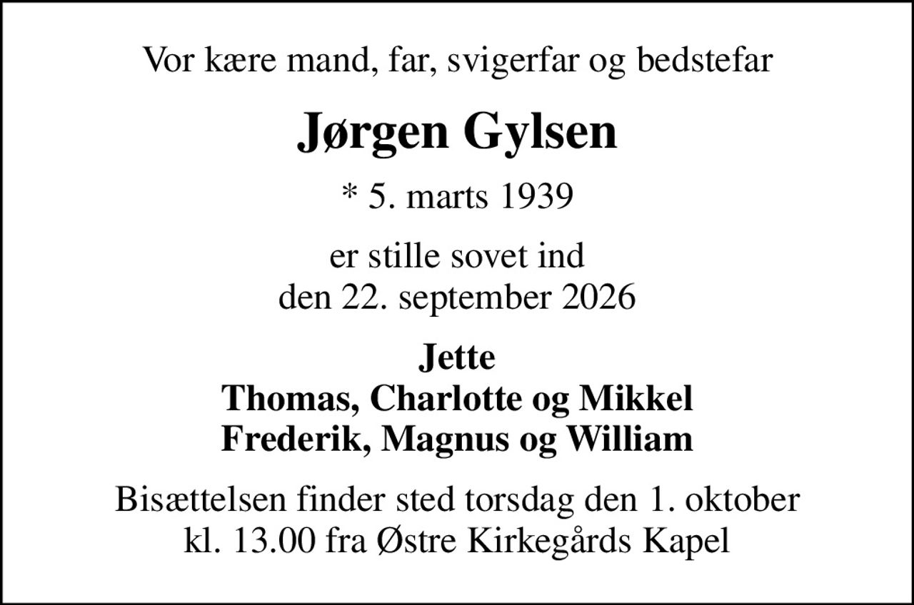 Vor kære mand, far, svigerfar og bedstefar
Jørgen Gylsen
* 5. marts 1939
er stille sovet ind den 22. september 2026
Jette Thomas, Charlotte og Mikkel Frederik, Magnus og William
Bisættelsen finder sted torsdag den 1. oktober kl. 13.00 fra Østre Kirkegårds Kapel