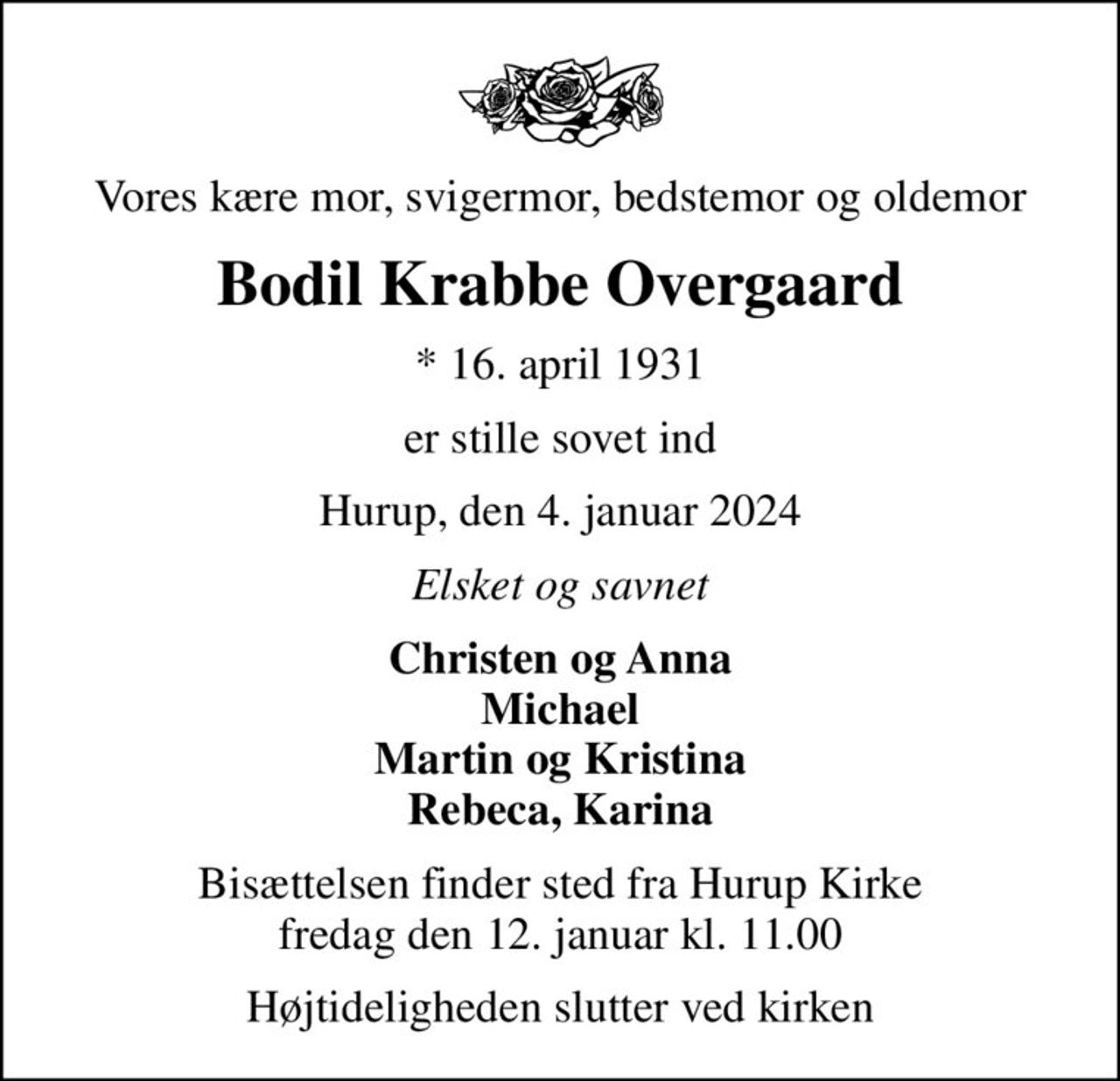 Vores kære mor, svigermor, bedstemor og oldemor
Bodil Krabbe Overgaard
* 16. april 1931
er stille sovet ind
Hurup, den 4. januar 2024
Elsket og savnet
Christen og Anna Michael Martin og Kristina Rebeca, Karina
Bisættelsen finder sted fra Hurup Kirke  fredag den 12. januar kl. 11.00 
Højtideligheden slutter ved kirken