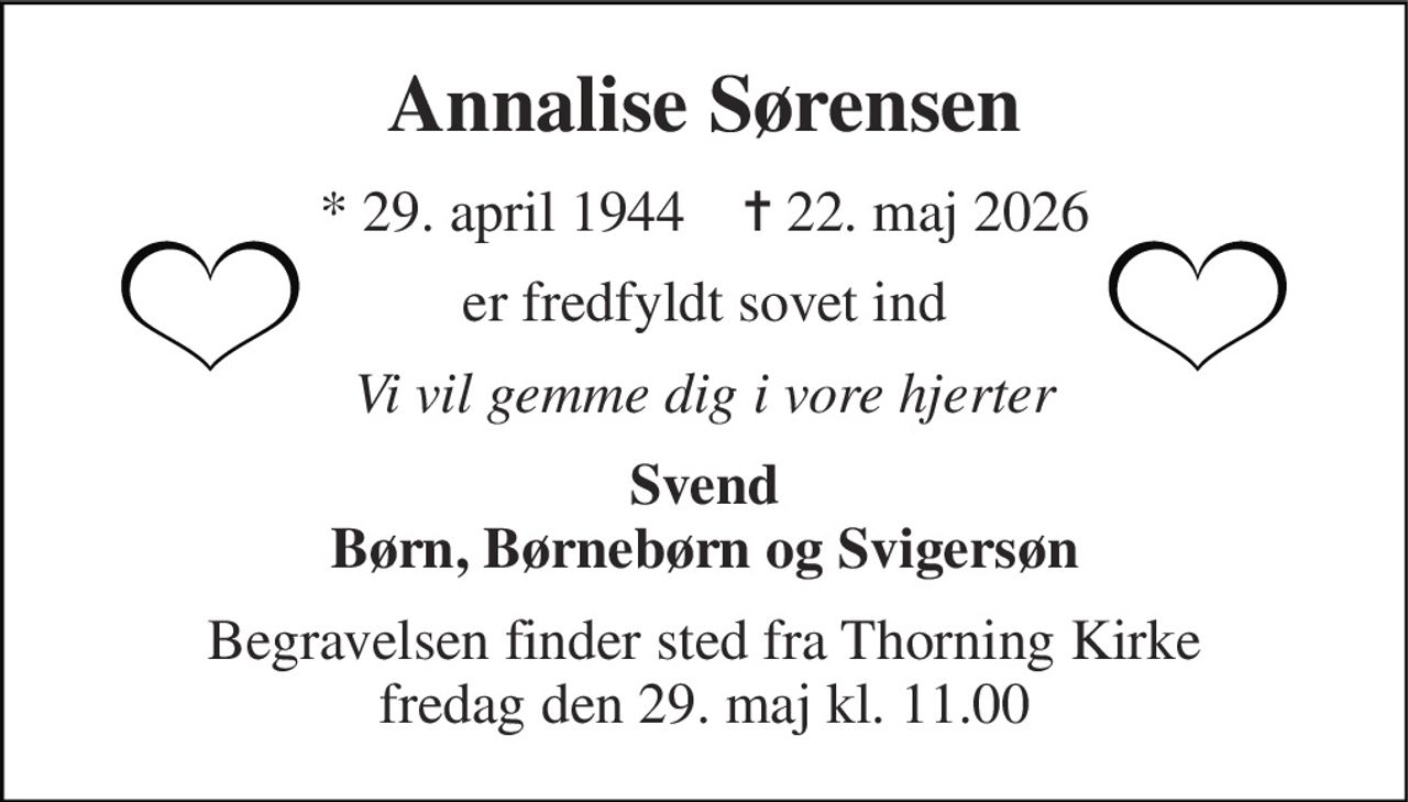 Annalise Sørensen 
★​ 29. april 1944​    ✝​ 22. maj 2026 
er fredfyldt sovet ind 
Vi vil gemme dig i vore hjerter 
Svend Børn, Børnebørn og Svigersøn 
Begravelsen​ finder sted fra Thorning Kirke​ fredag den 29. maj​ kl. 11.00