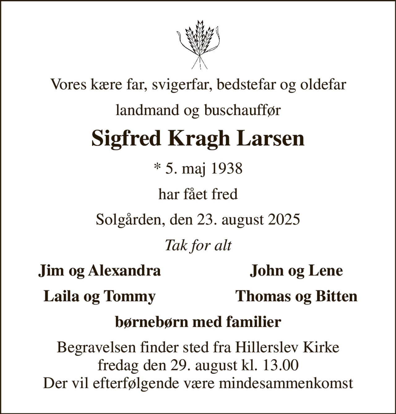 Vores kære far, svigerfar, bedstefar og oldefar 
landmand og buschauffør 
Sigfred Kragh Larsen 
* 5. maj 1938 
har fået fred 
Solgården, den 23. august 2025 
Tak for alt 
Jim og Alexandra 
John og Lene 
Laila og Tommy 
Thomas og Bitten 
børnebørn med familier 
Begravelsen finder sted fra Hillerslev Kirke fredag den 29. august kl. 13.00 Der vil efterfølgende være mindesammenkomst