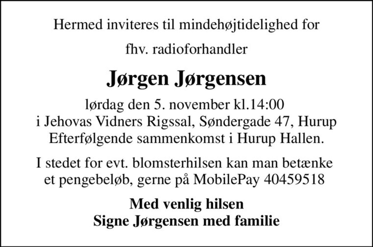 Hermed inviteres til mindehøjtidelighed for
fhv. radioforhandler
Jørgen Jørgensen
lørdag den 5. november kl.14:00  i Jehovas Vidners Rigssal, Søndergade 47, Hurup Efterfølgende sammenkomst i Hurup Hallen.
I stedet for evt. blomsterhilsen kan man betænke  et pengebeløb, gerne på MobilePay 40459518 
Med venlig hilsen Signe Jørgensen med familie
