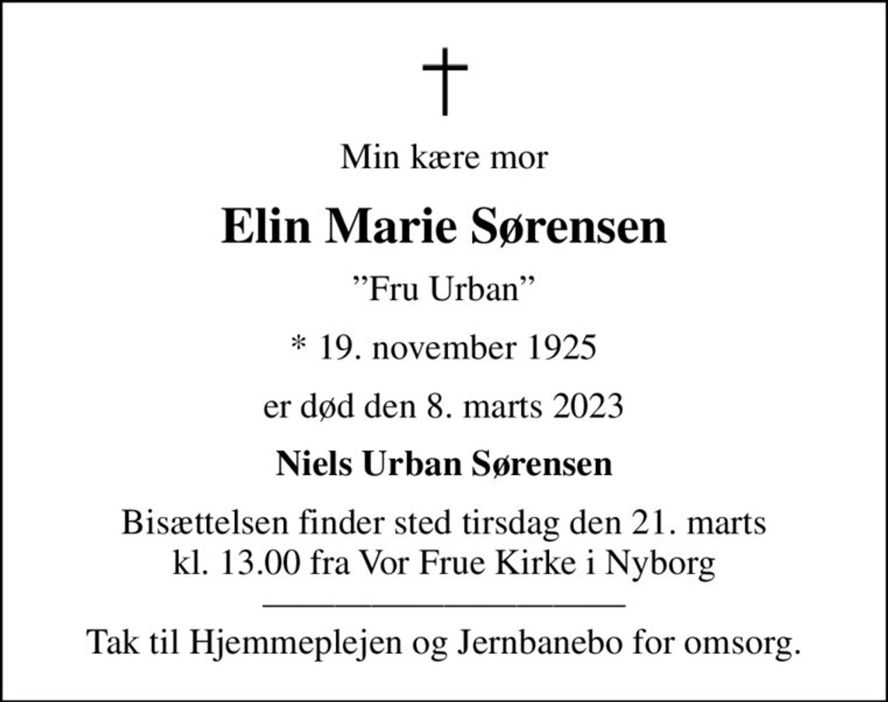 Min kære mor
Elin Marie Sørensen
Fru Urban
* 19. november 1925
er død den 8. marts 2023
Niels Urban Sørensen
Bisættelsen finder sted tirsdag den 21. marts kl. 13.00 fra Vor Frue Kirke i Nyborg  Tak til Hjemmeplejen og Jernbanebo for omsorg.