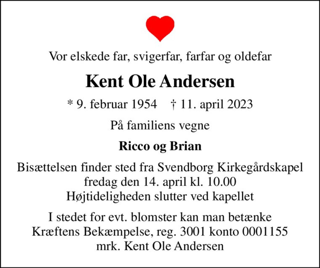 Vor elskede far, svigerfar, farfar og oldefar
Kent Ole Andersen
* 9. februar 1954    ✝ 11. april 2023
På familiens vegne
Ricco og Brian
Bisættelsen finder sted fra Svendborg Kirkegårdskapel  fredag den 14. april kl. 10.00  Højtideligheden slutter ved kapellet
I stedet for evt. blomster kan man betænke
					Kræftens Bekæmpelse reg.3001konto0001155mrk. Kent Ole
					Andersen