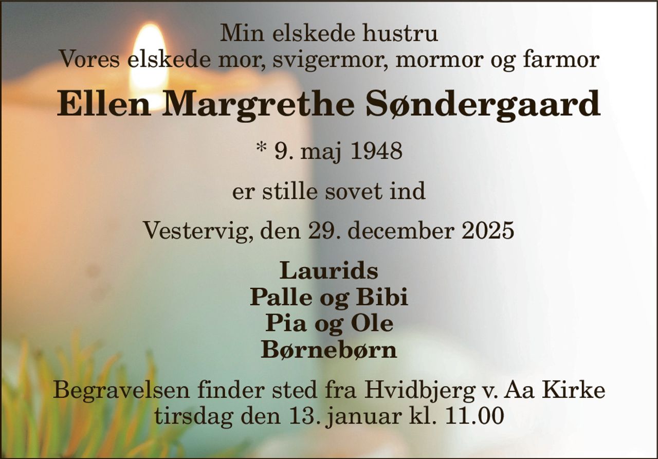 Min elskede hustru Vores elskede mor, svigermor, mormor og farmor 
Ellen Margrethe Søndergaard 
*​ 9. maj 1948 
er stille sovet ind 
Vestervig, den 29. december 2025 
Laurids Palle og Bibi Pia og Ole Børnebørn 
Begravelsen​ finder sted fra Hvidbjerg v. Aa Kirke​ tirsdag den 13. januar​ kl. 11.00