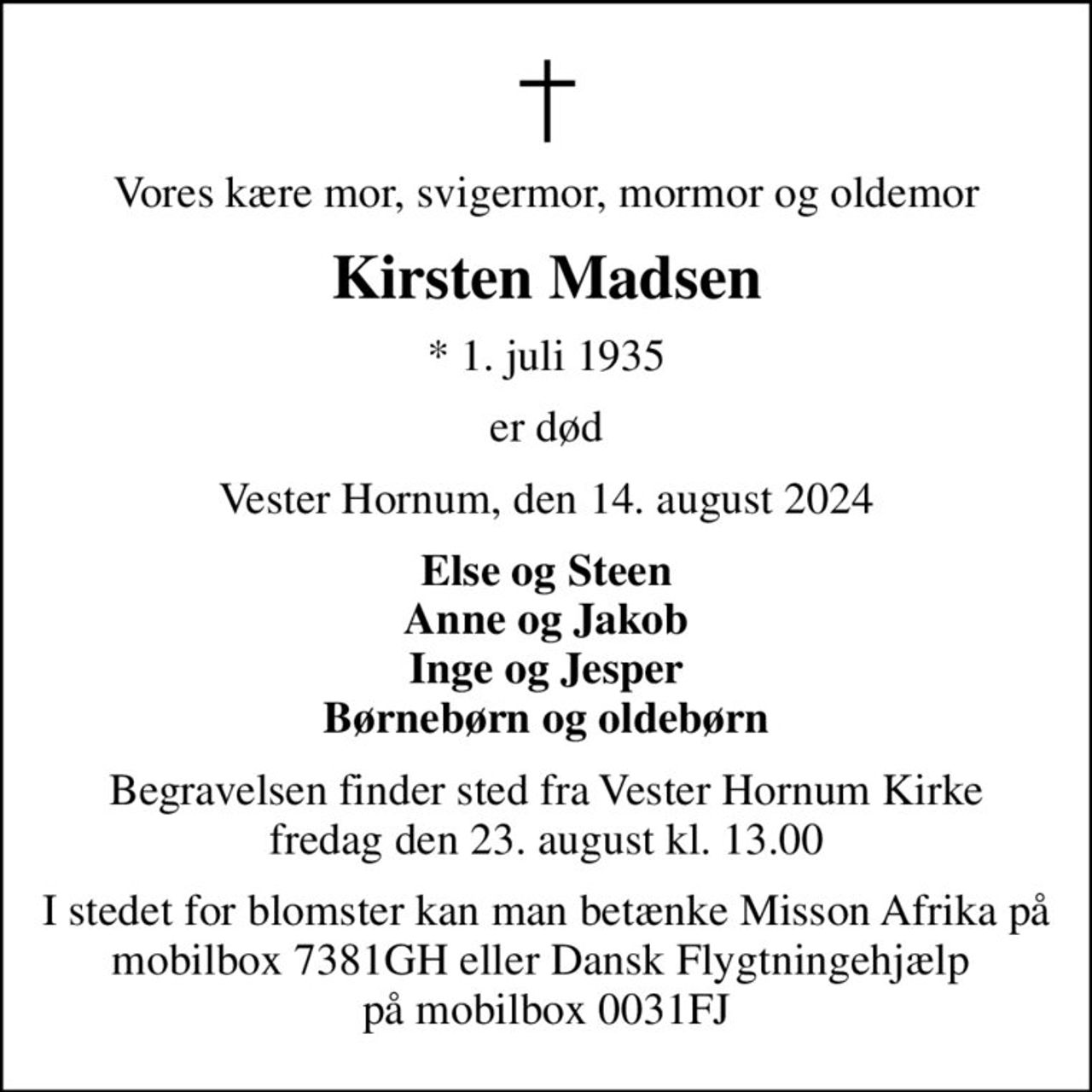 Vores kære mor, svigermor, mormor og oldemor
Kirsten Madsen
* 1. juli 1935
er død
Vester Hornum, den 14. august 2024
Else og Steen Anne og Jakob Inge og Jesper Børnebørn og oldebørn
Begravelsen finder sted fra Vester Hornum Kirke  fredag den 23. august kl. 13.00 
I stedet for blomster kan man betænke Misson Afrika på mobilbox 7381GH eller Dansk Flygtningehjælp   på mobilbox 0031FJ