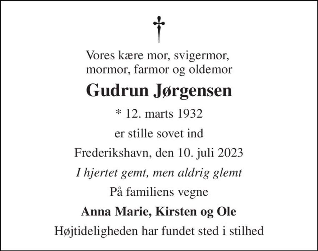 Vores kære mor, svigermor,  mormor, farmor og oldemor 
Gudrun Jørgensen 
*​ 12. marts 1932 
er stille sovet ind 
Frederikshavn, den 10. juli 2023 
I hjertet gemt, men aldrig glemt 
På familiens vegne 
Anna Marie, Kirsten og Ole 
Højtideligheden har fundet sted i stilhed