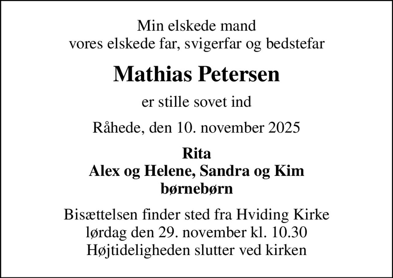 Min elskede mand vores elskede far, svigerfar og bedstefar
Mathias Petersen
er stille sovet ind
Råhede, den 10. november 2025
Rita Alex og Helene, Sandra og Kim børnebørn
Bisættelsen finder sted fra Hviding Kirke  lørdag den 29. november kl. 10.30  Højtideligheden slutter ved kirken