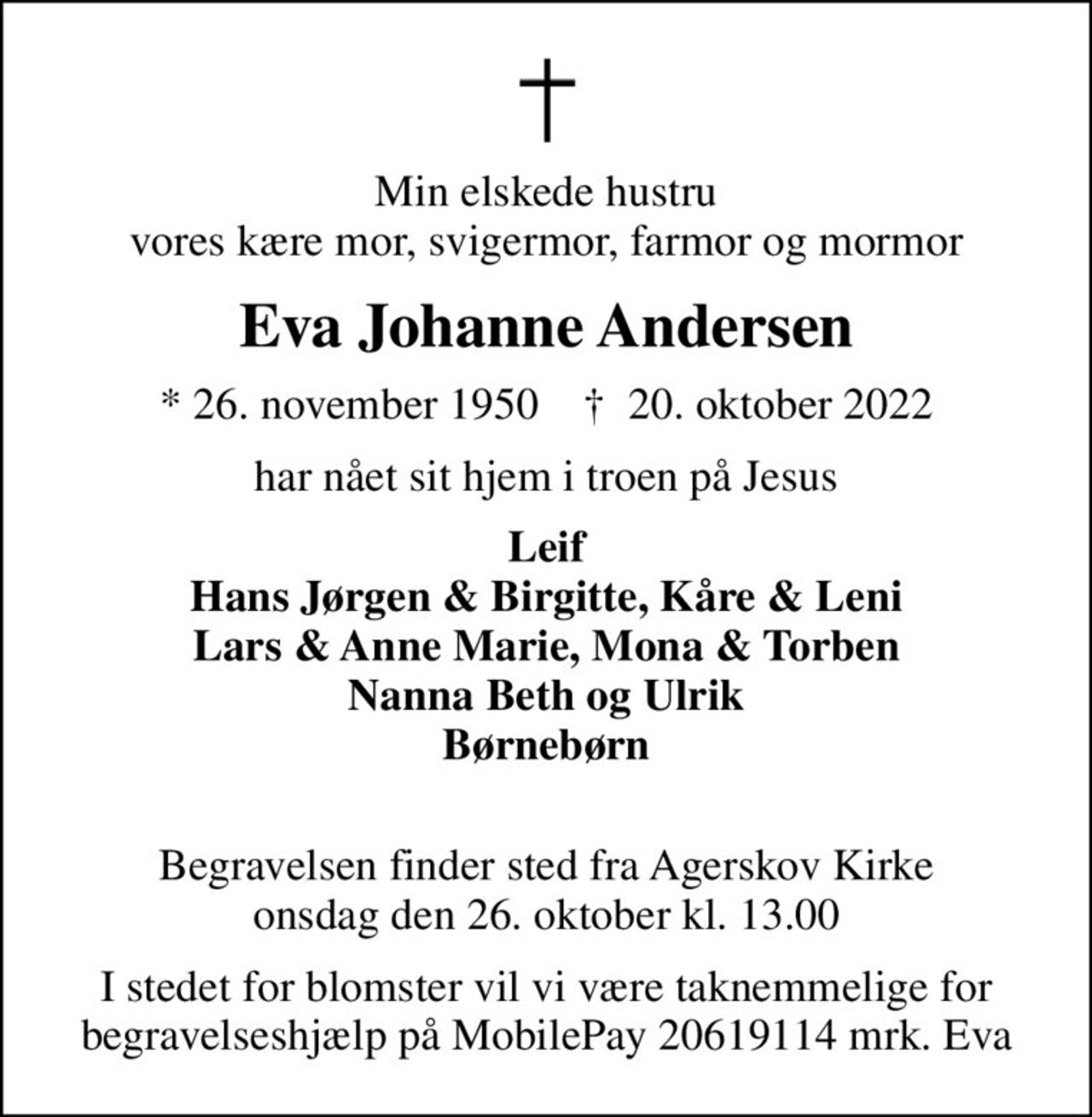 Min elskede hustru vores kære mor, svigermor, farmor og mormor
Eva Johanne Andersen
* 26. november 1950    ✝ 20. oktober 2022
har nået sit hjem i troen på Jesus
Leif Hans Jørgen & Birgitte, Kåre & Leni Lars & Anne Marie, Mona & Torben Nanna Beth og Ulrik Børnebørn 
Begravelsen finder sted fra Agerskov Kirke  onsdag den 26. oktober kl. 13.00 
I stedet for blomster vil vi være taknemmelige for begravelseshjælp på MobilePay 20619114 mrk. Eva