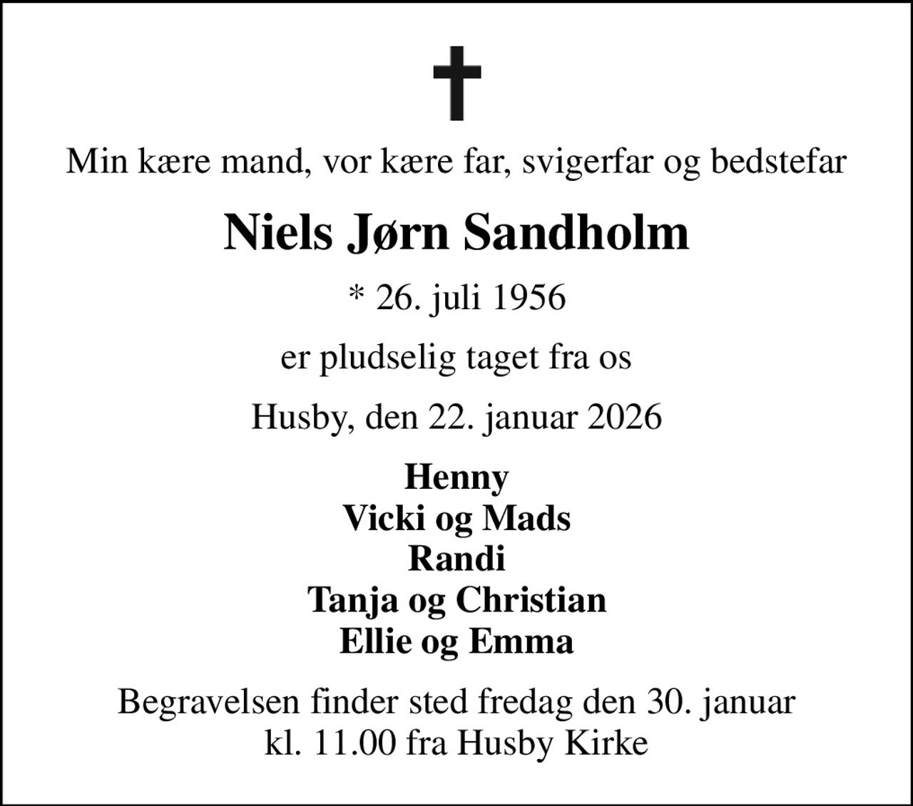 Min kære mand, vor kære far, svigerfar og bedstefar
Niels Jørn Sandholm
* 26. juli 1956
er pludselig taget fra os
Husby, den 22. januar 2026
Henny Vicki og Mads Randi Tanja og Christian Ellie og Emma
Begravelsen finder sted fredag den 30. januar kl. 11.00 fra Husby Kirke