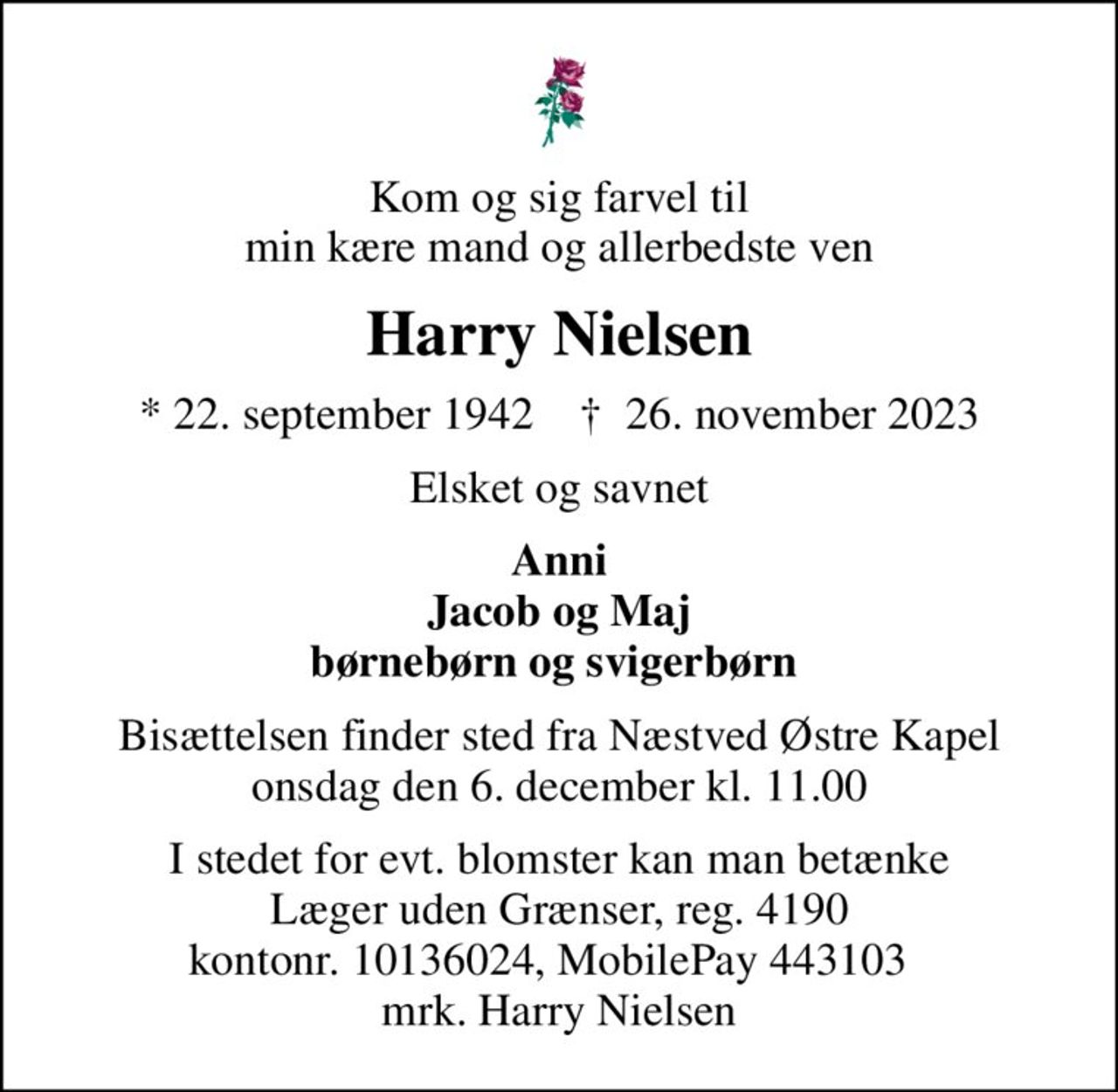 Kom og sig farvel til min kære mand og allerbedste ven
Harry Nielsen
* 22. september 1942    ✝ 26. november 2023
Elsket og savnet
Anni Jacob og Maj børnebørn og svigerbørn 
Bisættelsen finder sted fra Næstved Østre Kapel  onsdag den 6. december kl. 11.00 
I stedet for evt. blomster kan man betænke
					Læger uden Grænser reg.4190kontonr.10136024mrk. Harry
					Nielsen