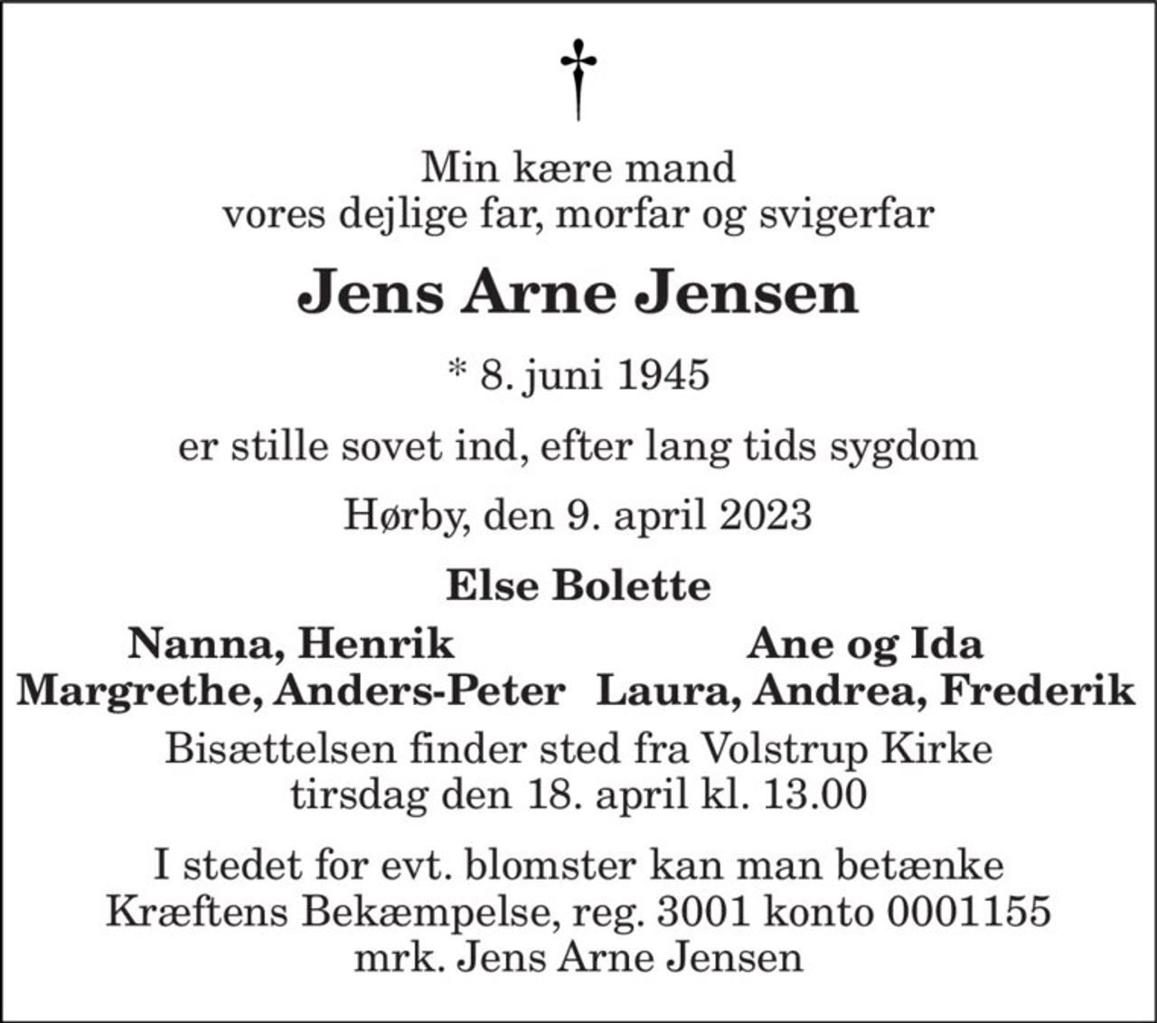 Min kære mand vores dejlige far, morfar og svigerfar 
Jens Arne Jensen 
*​ 8. juni 1945 
er stille sovet ind, efter lang tids sygdom 
Hørby, den 9. april 2023 
Else Bolette 
Nanna, Henrik 
Ane og Ida 
Margrethe, Anders-Peter 
Laura, Andrea, Frederik 
Bisættelsen​ finder sted fra Volstrup Kirke​ tirsdag den 18. april​ kl. 13.00 
I stedet for evt. blomster kan man betænke Kræftens Bekæmpelse, reg. 3001 konto 0001155 mrk. Jens Arne Jensen