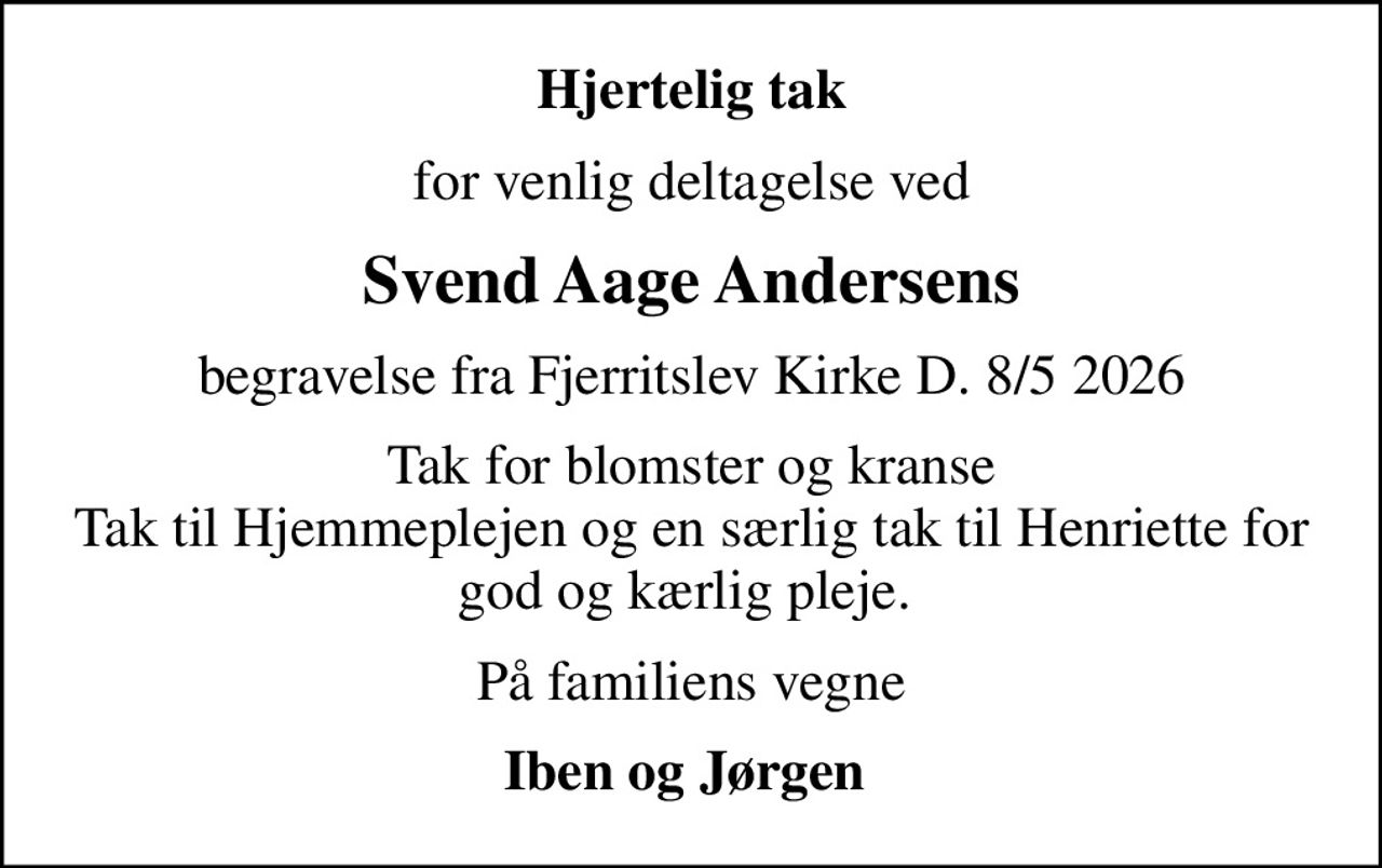 Hjertelig tak
for venlig deltagelse ved
Svend Aage Andersens
begravelse fra Fjerritslev Kirke D. 8/5 2026
Tak for blomster og kranse Tak til Hjemmeplejen og en særlig tak til Henriette for god og kærlig pleje. 
På familiens vegne
Iben og Jørgen