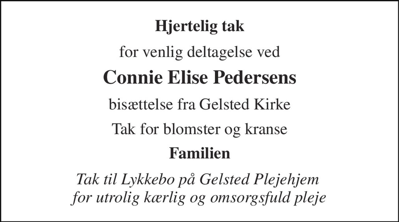 Hjertelig tak 
for venlig deltagelse ved 
Connie Elise Pedersens 
bisættelse fra Gelsted Kirke 
Tak for blomster og kranse 
Familien 
Tak til Lykkebo på Gelsted Plejehjem  for utrolig kærlig og omsorgsfuld pleje