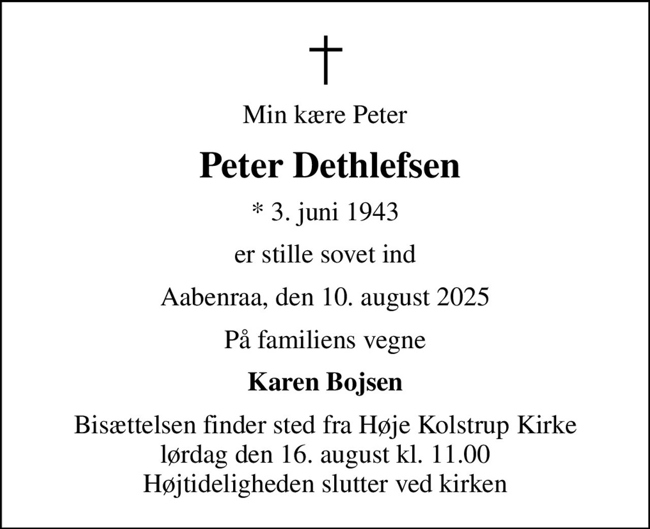 Min kære Peter
 Peter Dethlefsen
* 3. juni 1943
er stille sovet ind
Aabenraa, den 10. august 2025
På familiens vegne
Karen Bojsen
Bisættelsen finder sted fra Høje Kolstrup Kirke  lørdag den 16. august kl. 11.00  Højtideligheden slutter ved kirken