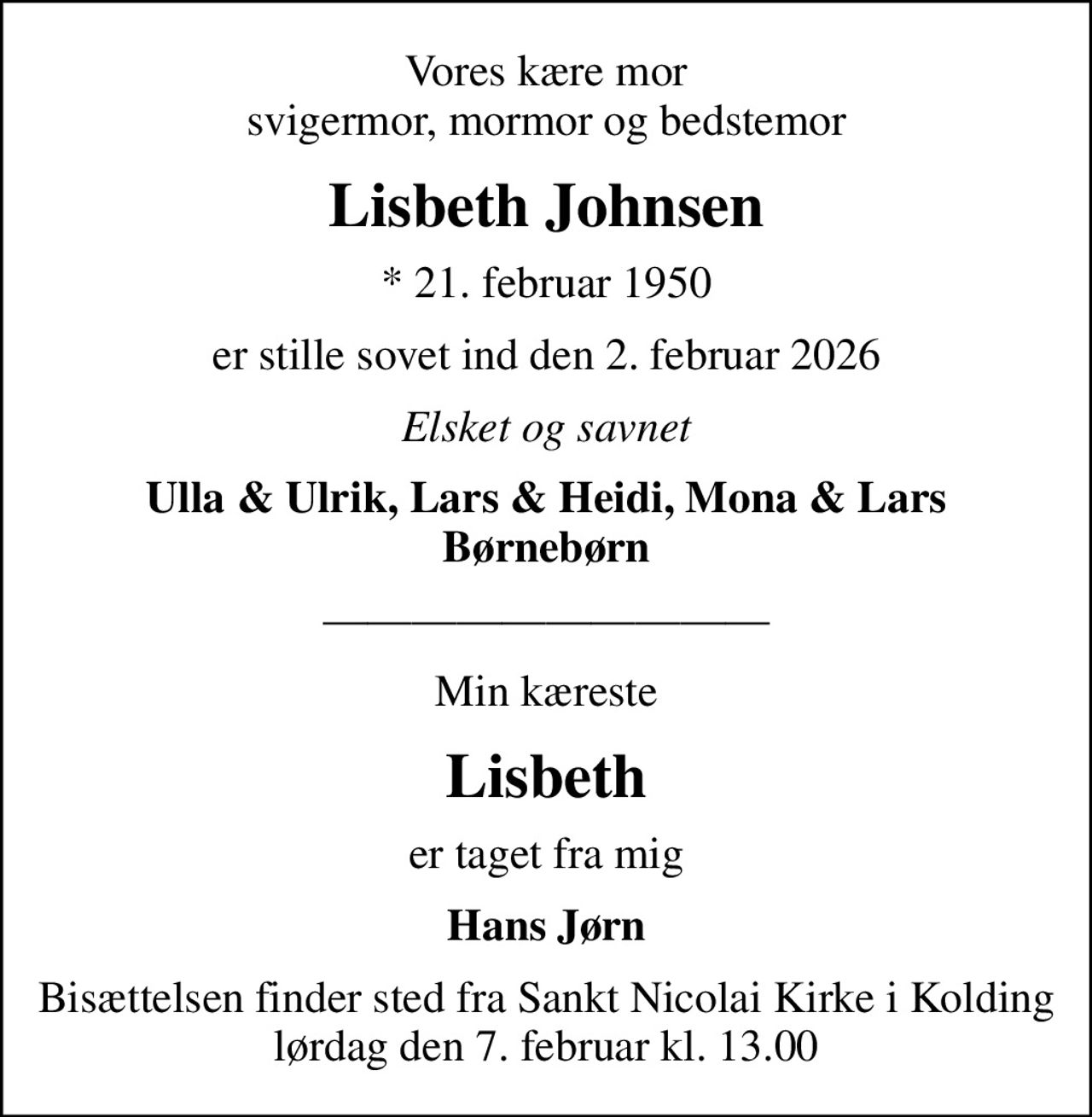 Vores kære mor svigermor, mormor og bedstemor
Lisbeth Johnsen
* 21. februar 1950
er stille sovet ind den 2. februar 2026
Elsket og savnet
Ulla & Ulrik, Lars & Heidi, Mona & Lars
Min kæreste
Lisbeth
er taget fra mig
Hans Jørn
Bisættelsen finder sted fra Sankt Nicolai Kirke i Kolding lørdag den 7. februar kl. 13.00